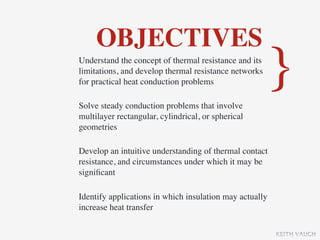 OBJECTIVES
Understand the concept of thermal resistance and its
limitations, and develop thermal resistance networks
for practical heat conduction problems

Solve steady conduction problems that involve
                                                         }
multilayer rectangular, cylindrical, or spherical
geometries

Develop an intuitive understanding of thermal contact
resistance, and circumstances under which it may be
signiﬁcant

Identify applications in which insulation may actually
increase heat transfer

                                                         KEITH VAUGH
 