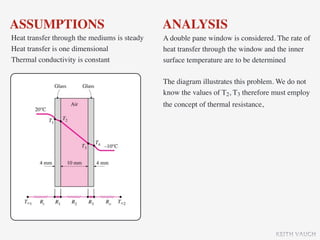 ASSUMPTIONS                                   ANALYSIS
Heat transfer through the mediums is steady   A double pane window is considered. The rate of
Heat transfer is one dimensional              heat transfer through the window and the inner
Thermal conductivity is constant              surface temperature are to be determined

                                              The diagram illustrates this problem. We do not
                                              know the values of T2, T3 therefore must employ
                                              the concept of thermal resistance,




                                                                                   KEITH VAUGH
 
