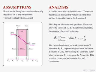 ASSUMPTIONS                                   ANALYSIS
Heat transfer through the mediums is steady   A double pane window is considered. The rate of
Heat transfer is one dimensional              heat transfer through the window and the inner
Thermal conductivity is constant              surface temperature are to be determined

                                              The diagram illustrates this problem. We do not
                                              know the values of T2, T3 therefore must employ
                                              the concept of thermal resistance,

                                                   &= ΔTmediums                          L
                                                   Q                where, Rmediums   =
                                                      ΔRmediums                         kA

                                              The thermal resistance network comprises of 5
                                              elements, Ri, Ro, representing the inner and outer
                                              elements, R1, R3, representing the inner and outer
                                              glass panes, and R2 represents the Air cavity. This
                                              problem comprises both conduction and
                                              convection.


                                                                                       KEITH VAUGH
 