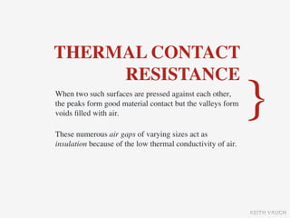 THERMAL CONTACT
     RESISTANCE
When two such surfaces are pressed against each other,
the peaks form good material contact but the valleys form
voids ﬁlled with air.                                        }
These numerous air gaps of varying sizes act as
insulation because of the low thermal conductivity of air.




                                                             KEITH VAUGH
 
