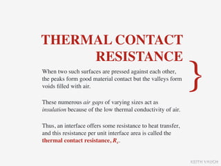 THERMAL CONTACT
     RESISTANCE
When two such surfaces are pressed against each other,
the peaks form good material contact but the valleys form
voids ﬁlled with air.                                         }
These numerous air gaps of varying sizes act as
insulation because of the low thermal conductivity of air.

Thus, an interface offers some resistance to heat transfer,
and this resistance per unit interface area is called the
thermal contact resistance, Rc.


                                                              KEITH VAUGH
 