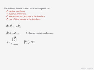 The value of thermal contact resistance depends on:
  ✓ surface roughness,
  ✓ material properties,
  ✓ temperature and pressure at the interface
  ✓ type of ﬂuid trapped at the interface.

  & &            &
  Q = Qcontact + Qgap

  &
  Q = hc AΔTinterface    hc thermal contact conductance
            &
         ⎛ Q ⎞
         ⎜ A ⎟
         ⎝ ⎠
   hc =
        ΔTinterface     (W m ⋅°C )
                            2




                                                          KEITH VAUGH
 