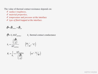The value of thermal contact resistance depends on:
  ✓ surface roughness,
  ✓ material properties,
  ✓ temperature and pressure at the interface
  ✓ type of ﬂuid trapped at the interface.

  & &            &
  Q = Qcontact + Qgap

  &
  Q = hc AΔTinterface    hc thermal contact conductance
            &
         ⎛ Q ⎞
         ⎜ A ⎟
         ⎝ ⎠
   hc =
        ΔTinterface     (W m ⋅°C )
                            2




       1 ΔTinterface
   Rc = =
       hc    &
          ⎛ Q ⎞
                            ( m ⋅ °C W )
                                2


          ⎜ A ⎟
          ⎝ ⎠




                                                          KEITH VAUGH
 