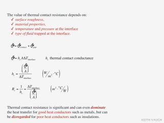 The value of thermal contact resistance depends on:
  ✓ surface roughness,
  ✓ material properties,
  ✓ temperature and pressure at the interface
  ✓ type of ﬂuid trapped at the interface.

  & &            &
  Q = Qcontact + Qgap

  &
  Q = hc AΔTinterface    hc thermal contact conductance
            &
         ⎛ Q ⎞
         ⎜ A ⎟
         ⎝ ⎠
   hc =
        ΔTinterface     (W m ⋅°C )
                            2




       1 ΔTinterface
   Rc = =
       hc    &
          ⎛ Q ⎞
                            ( m ⋅ °C W )
                                2


          ⎜ A ⎟
          ⎝ ⎠

Thermal contact resistance is signiﬁcant and can even dominate
the heat transfer for good heat conductors such as metals, but can
be disregarded for poor heat conductors such as insulations.
                                                                     KEITH VAUGH
 