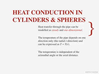 HEAT CONDUCTION IN
CYLINDERS & SPHERES
      Heat transfer through the pipe can be
      modelled as steady and one-dimensional.

      The temperature of the pipe depends on one
                                                    }
      direction only (the radial r-direction) and
      can be expressed as T = T(r).

      The temperature is independent of the
      azimuthal angle or the axial distance.




                                                KEITH VAUGH
 