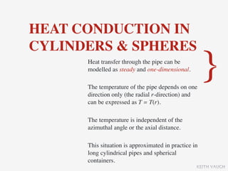 HEAT CONDUCTION IN
CYLINDERS & SPHERES
      Heat transfer through the pipe can be
      modelled as steady and one-dimensional.

      The temperature of the pipe depends on one
                                                      }
      direction only (the radial r-direction) and
      can be expressed as T = T(r).

      The temperature is independent of the
      azimuthal angle or the axial distance.

      This situation is approximated in practice in
      long cylindrical pipes and spherical
      containers.
                                                  KEITH VAUGH
 
