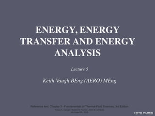 ENERGY, ENERGY
TRANSFER AND ENERGY
     ANALYSIS
                                    Lecture 5

          Keith Vaugh BEng (AERO) MEng



 Reference text: Chapter 3 - Fundamentals of Thermal-Fluid Sciences, 3rd Edition
                    Yunus A. Cengel, Robert H. Turner, John M. Cimbala
                                    McGraw-Hill, 2008
                                                                                   KEITH VAUGH
 