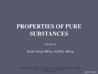 PROPERTIES OF PURE
   SUBSTANCES
                                   Lecture 6

         Keith Vaugh BEng (AERO) MEng



Reference text: Chapter 4 - Fundamentals of Thermal-Fluid Sciences, 3rd Edition
                   Yunus A. Cengel, Robert H. Turner, John M. Cimbala
                                   McGraw-Hill, 2008
                                                                                  KEITH VAUGH
 