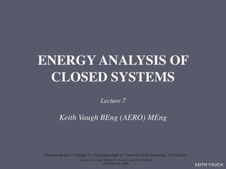 ENERGY ANALYSIS OF
 CLOSED SYSTEMS
                                 Lecture 7

        Keith Vaugh BEng (AERO) MEng



Reference text: Chapter 5 - Fundamentals of Thermal-Fluid Sciences, 3rd Edition
                   Yunus A. Cengel, Robert H. Turner, John M. Cimbala
                                   McGraw-Hill, 2008
                                                                                  KEITH VAUGH
 