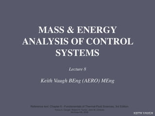 MASS & ENERGY
ANALYSIS OF CONTROL
     SYSTEMS
                                  Lecture 8

         Keith Vaugh BEng (AERO) MEng



 Reference text: Chapter 6 - Fundamentals of Thermal-Fluid Sciences, 3rd Edition
                    Yunus A. Cengel, Robert H. Turner, John M. Cimbala
                                    McGraw-Hill, 2008
                                                                                   KEITH VAUGH
 