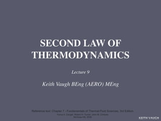 SECOND LAW OF
THERMODYNAMICS
                                 Lecture 9

        Keith Vaugh BEng (AERO) MEng



Reference text: Chapter 7 - Fundamentals of Thermal-Fluid Sciences, 3rd Edition
                   Yunus A. Cengel, Robert H. Turner, John M. Cimbala
                                   McGraw-Hill, 2008
                                                                                  KEITH VAUGH
 
