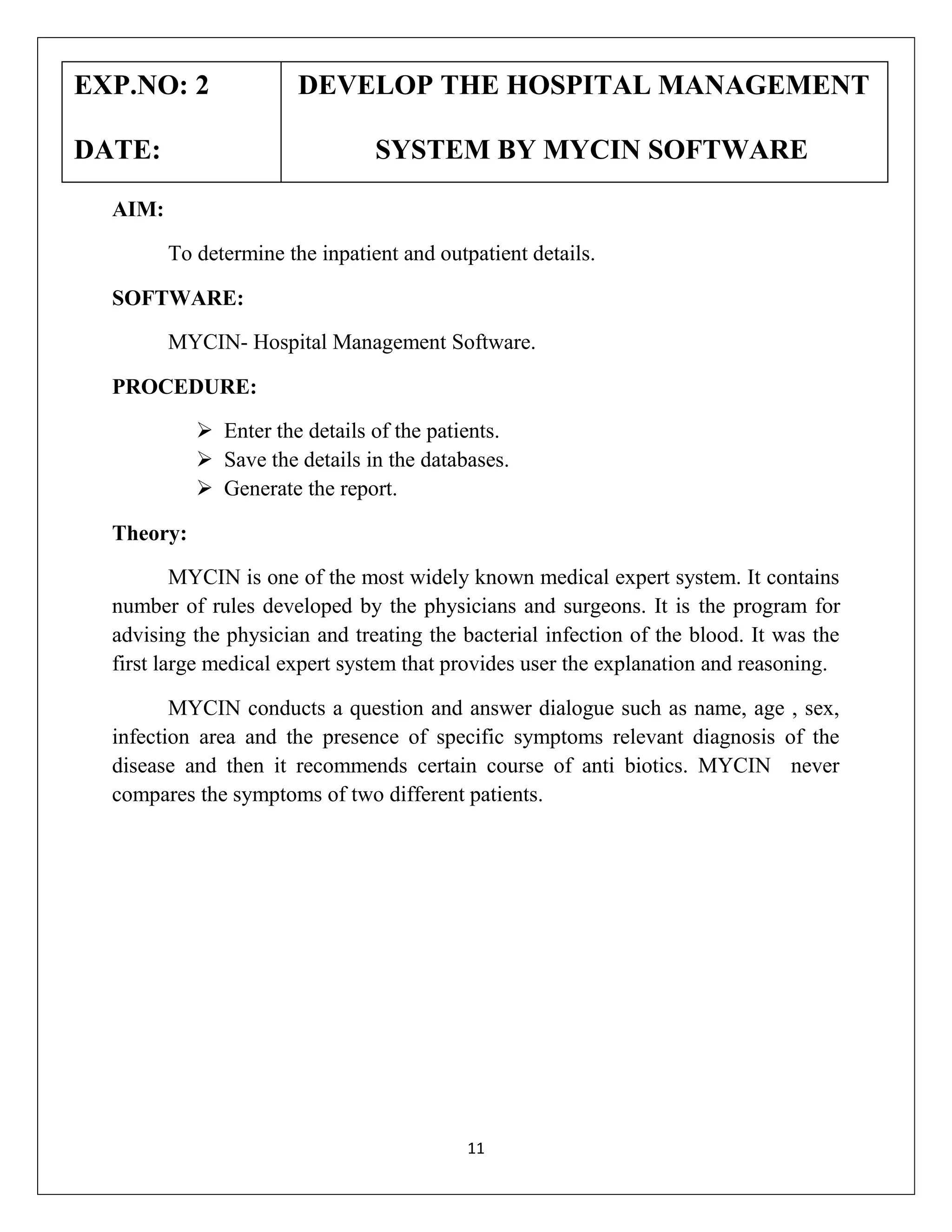 EXP.NO: 2
DATE:

DEVELOP THE HOSPITAL MANAGEMENT
SYSTEM BY MYCIN SOFTWARE

AIM:
To determine the inpatient and outpatient details.
SOFTWARE:
MYCIN- Hospital Management Software.
PROCEDURE:
 Enter the details of the patients.
 Save the details in the databases.
 Generate the report.
Theory:
MYCIN is one of the most widely known medical expert system. It contains
number of rules developed by the physicians and surgeons. It is the program for
advising the physician and treating the bacterial infection of the blood. It was the
first large medical expert system that provides user the explanation and reasoning.
MYCIN conducts a question and answer dialogue such as name, age , sex,
infection area and the presence of specific symptoms relevant diagnosis of the
disease and then it recommends certain course of anti biotics. MYCIN never
compares the symptoms of two different patients.

11

 