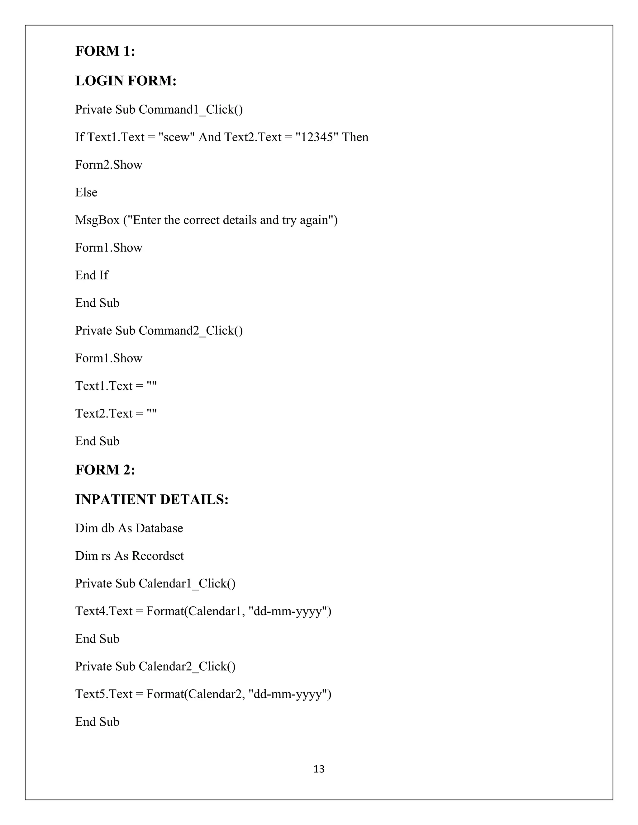 FORM 1:
LOGIN FORM:
Private Sub Command1_Click()
If Text1.Text = "scew" And Text2.Text = "12345" Then
Form2.Show
Else
MsgBox ("Enter the correct details and try again")
Form1.Show
End If
End Sub
Private Sub Command2_Click()
Form1.Show
Text1.Text = ""
Text2.Text = ""
End Sub

FORM 2:
INPATIENT DETAILS:
Dim db As Database
Dim rs As Recordset
Private Sub Calendar1_Click()
Text4.Text = Format(Calendar1, "dd-mm-yyyy")
End Sub
Private Sub Calendar2_Click()
Text5.Text = Format(Calendar2, "dd-mm-yyyy")
End Sub

13

 