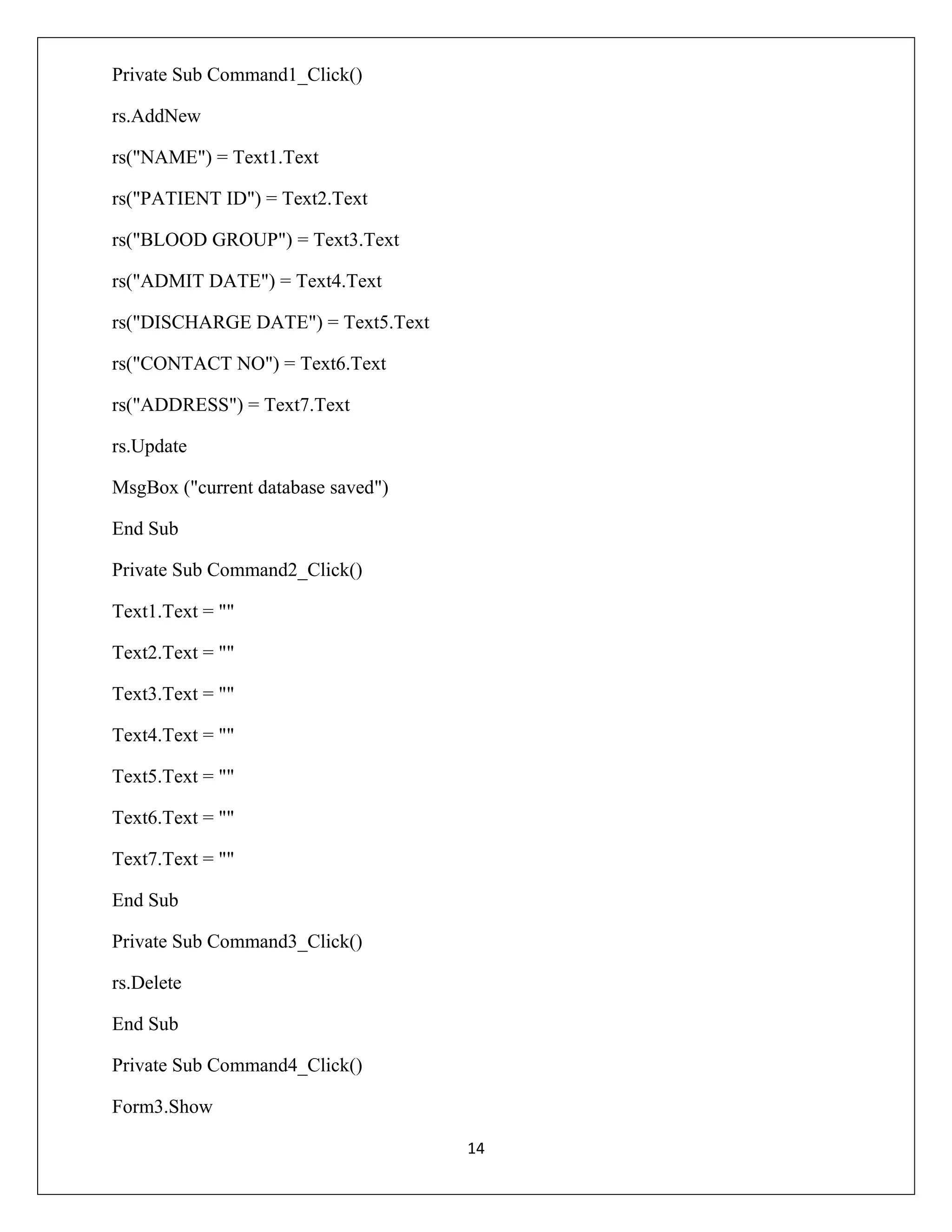 Private Sub Command1_Click()
rs.AddNew
rs("NAME") = Text1.Text
rs("PATIENT ID") = Text2.Text
rs("BLOOD GROUP") = Text3.Text
rs("ADMIT DATE") = Text4.Text
rs("DISCHARGE DATE") = Text5.Text
rs("CONTACT NO") = Text6.Text
rs("ADDRESS") = Text7.Text
rs.Update
MsgBox ("current database saved")
End Sub
Private Sub Command2_Click()
Text1.Text = ""
Text2.Text = ""
Text3.Text = ""
Text4.Text = ""
Text5.Text = ""
Text6.Text = ""
Text7.Text = ""
End Sub
Private Sub Command3_Click()
rs.Delete
End Sub
Private Sub Command4_Click()
Form3.Show
14

 