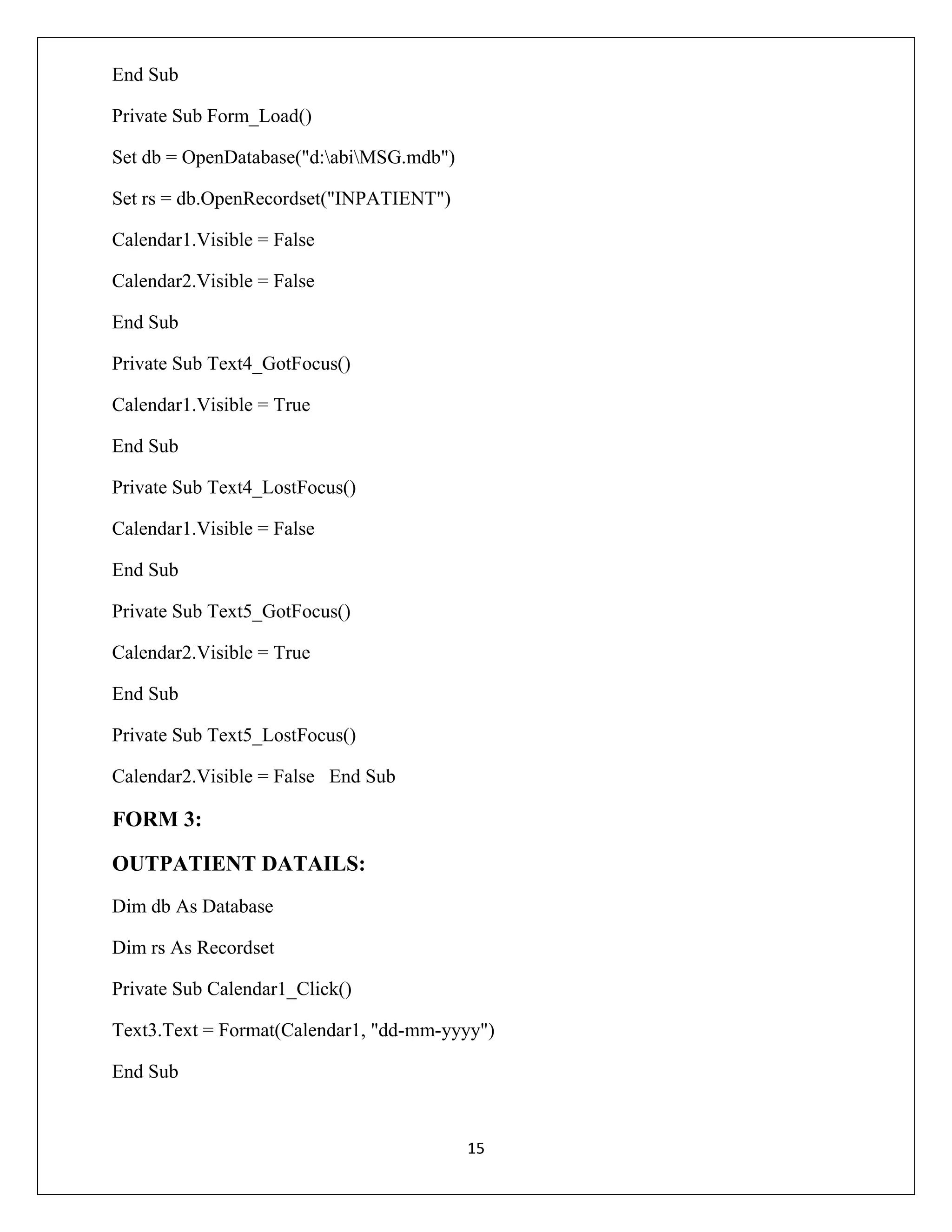 End Sub
Private Sub Form_Load()
Set db = OpenDatabase("d:abiMSG.mdb")
Set rs = db.OpenRecordset("INPATIENT")
Calendar1.Visible = False
Calendar2.Visible = False
End Sub
Private Sub Text4_GotFocus()
Calendar1.Visible = True
End Sub
Private Sub Text4_LostFocus()
Calendar1.Visible = False
End Sub
Private Sub Text5_GotFocus()
Calendar2.Visible = True
End Sub
Private Sub Text5_LostFocus()
Calendar2.Visible = False End Sub

FORM 3:
OUTPATIENT DATAILS:
Dim db As Database
Dim rs As Recordset
Private Sub Calendar1_Click()
Text3.Text = Format(Calendar1, "dd-mm-yyyy")
End Sub

15

 