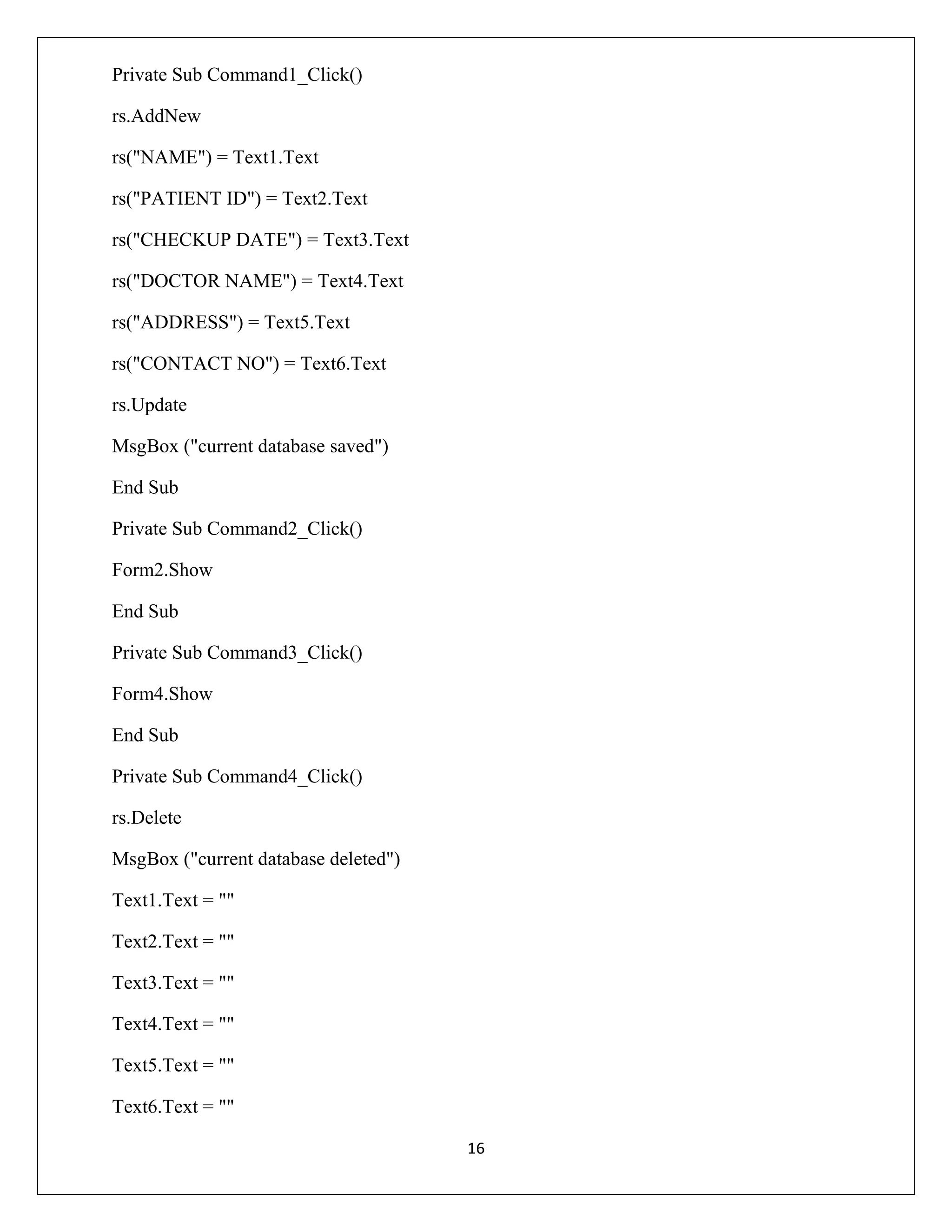 Private Sub Command1_Click()
rs.AddNew
rs("NAME") = Text1.Text
rs("PATIENT ID") = Text2.Text
rs("CHECKUP DATE") = Text3.Text
rs("DOCTOR NAME") = Text4.Text
rs("ADDRESS") = Text5.Text
rs("CONTACT NO") = Text6.Text
rs.Update
MsgBox ("current database saved")
End Sub
Private Sub Command2_Click()
Form2.Show
End Sub
Private Sub Command3_Click()
Form4.Show
End Sub
Private Sub Command4_Click()
rs.Delete
MsgBox ("current database deleted")
Text1.Text = ""
Text2.Text = ""
Text3.Text = ""
Text4.Text = ""
Text5.Text = ""
Text6.Text = ""
16

 