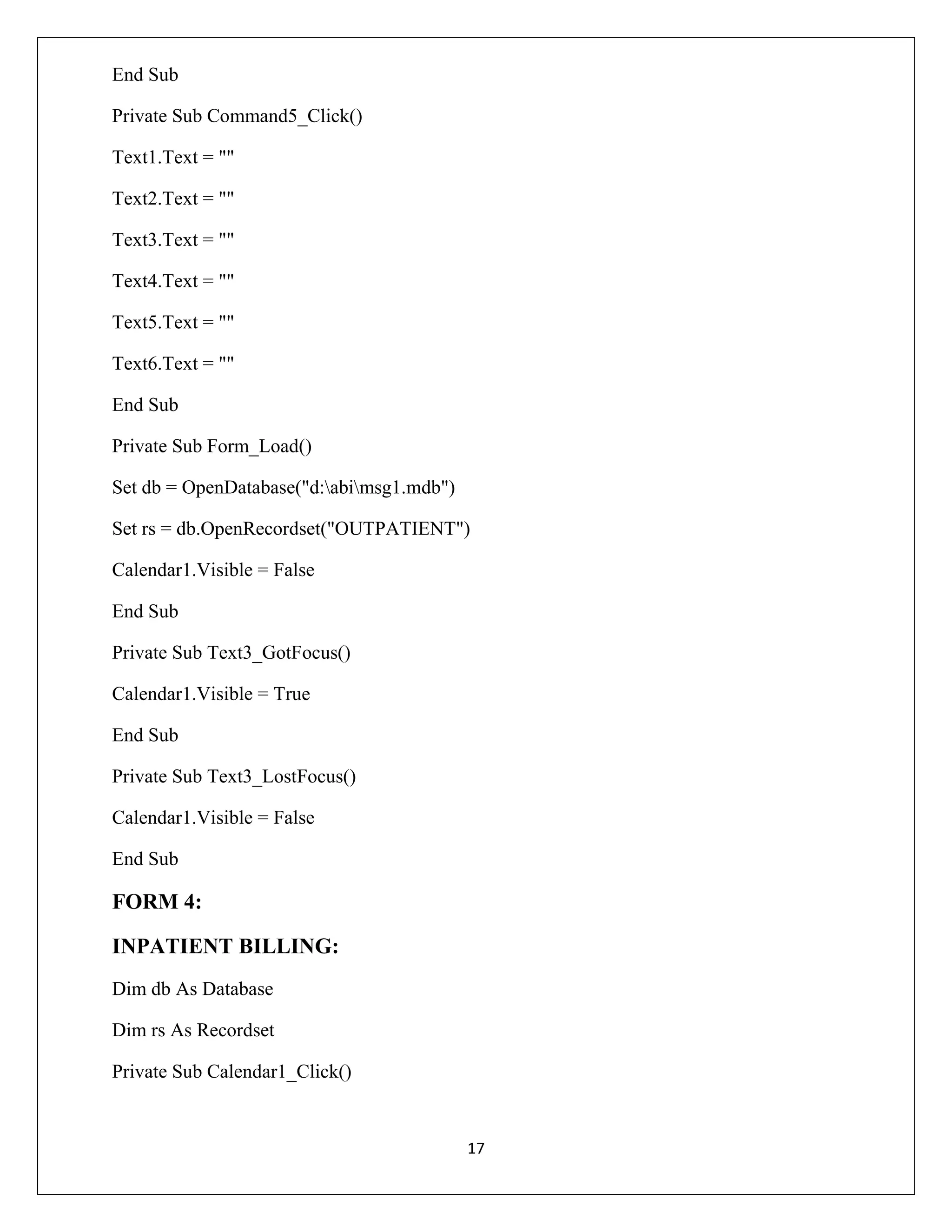 End Sub
Private Sub Command5_Click()
Text1.Text = ""
Text2.Text = ""
Text3.Text = ""
Text4.Text = ""
Text5.Text = ""
Text6.Text = ""
End Sub
Private Sub Form_Load()
Set db = OpenDatabase("d:abimsg1.mdb")
Set rs = db.OpenRecordset("OUTPATIENT")
Calendar1.Visible = False
End Sub
Private Sub Text3_GotFocus()
Calendar1.Visible = True
End Sub
Private Sub Text3_LostFocus()
Calendar1.Visible = False
End Sub

FORM 4:
INPATIENT BILLING:
Dim db As Database
Dim rs As Recordset
Private Sub Calendar1_Click()

17

 