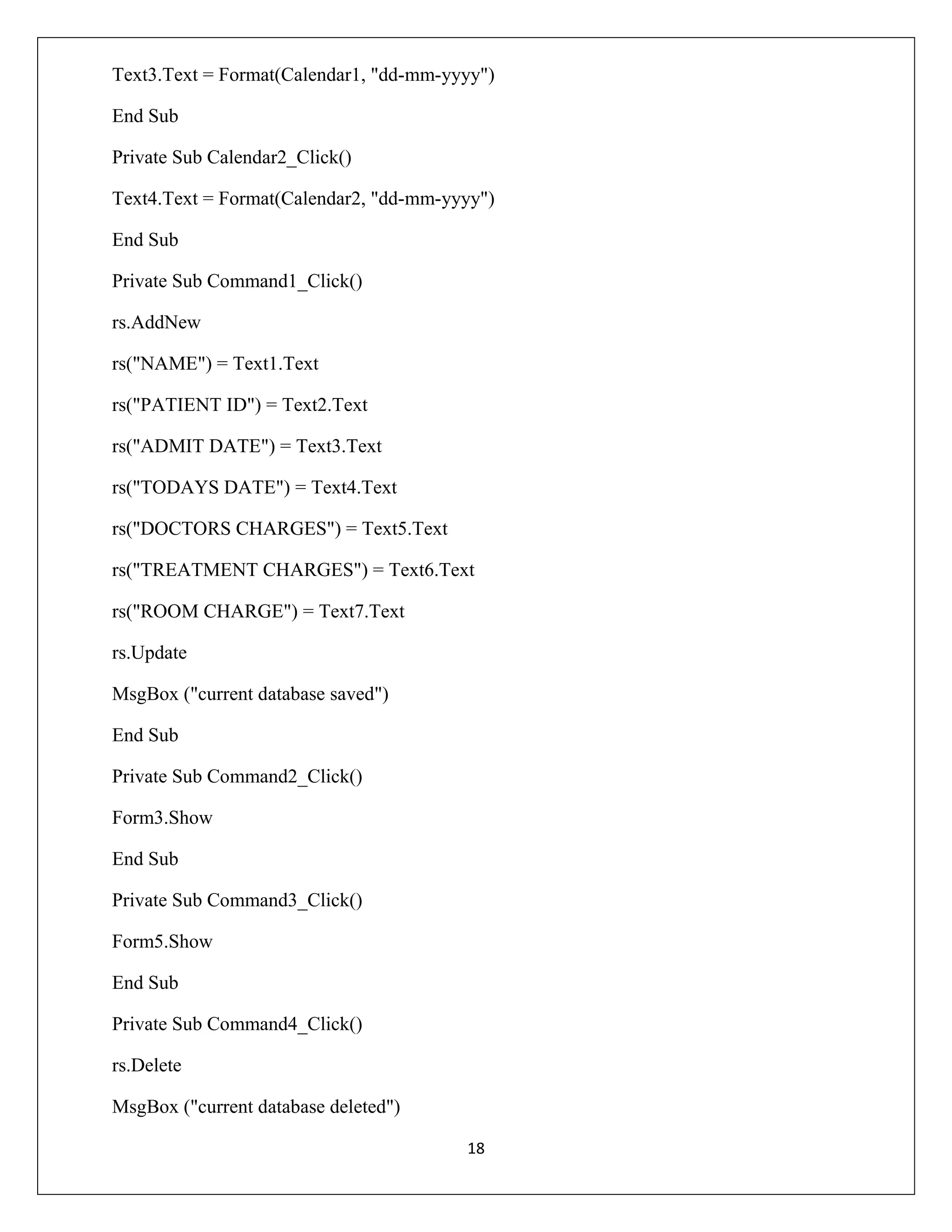 Text3.Text = Format(Calendar1, "dd-mm-yyyy")
End Sub
Private Sub Calendar2_Click()
Text4.Text = Format(Calendar2, "dd-mm-yyyy")
End Sub
Private Sub Command1_Click()
rs.AddNew
rs("NAME") = Text1.Text
rs("PATIENT ID") = Text2.Text
rs("ADMIT DATE") = Text3.Text
rs("TODAYS DATE") = Text4.Text
rs("DOCTORS CHARGES") = Text5.Text
rs("TREATMENT CHARGES") = Text6.Text
rs("ROOM CHARGE") = Text7.Text
rs.Update
MsgBox ("current database saved")
End Sub
Private Sub Command2_Click()
Form3.Show
End Sub
Private Sub Command3_Click()
Form5.Show
End Sub
Private Sub Command4_Click()
rs.Delete
MsgBox ("current database deleted")
18

 