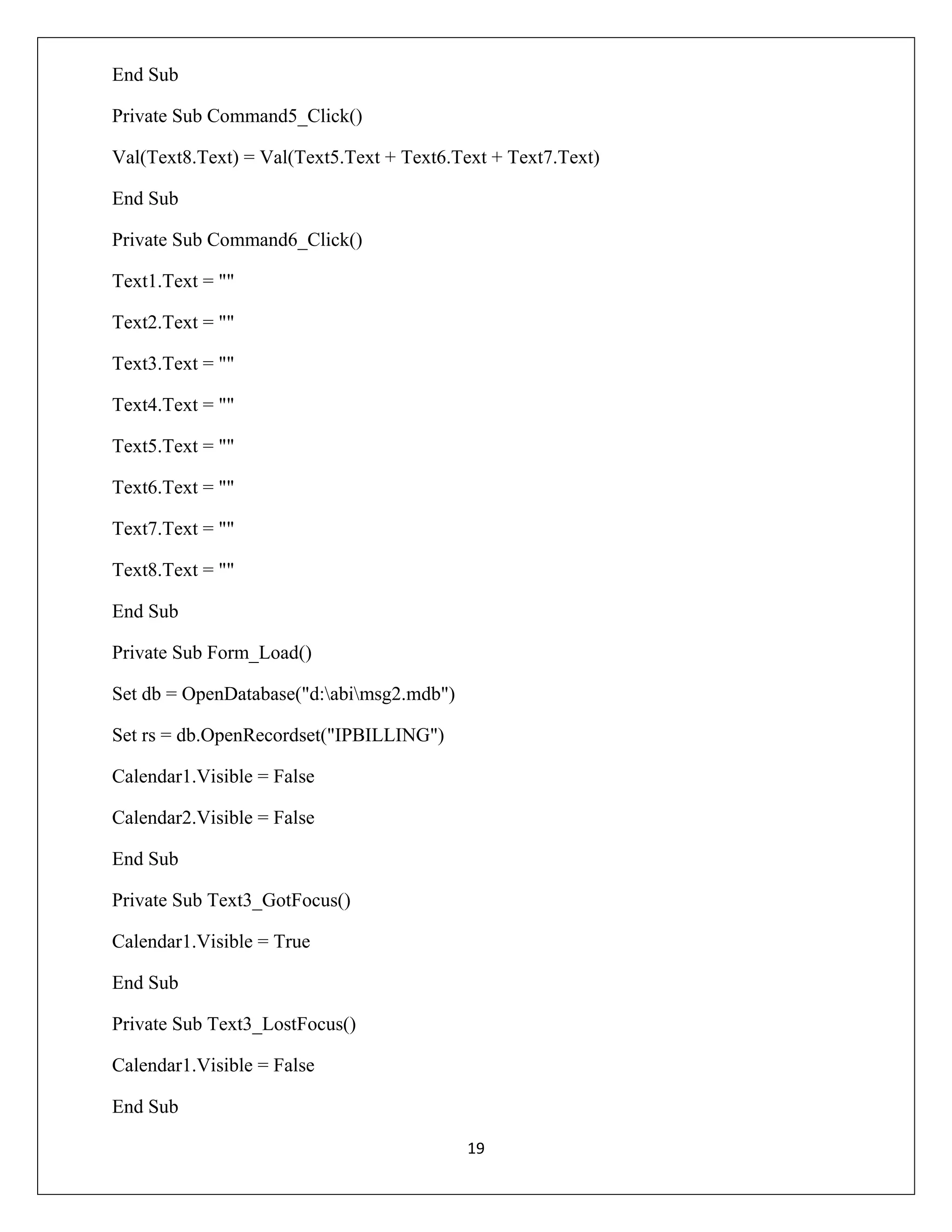 End Sub
Private Sub Command5_Click()
Val(Text8.Text) = Val(Text5.Text + Text6.Text + Text7.Text)
End Sub
Private Sub Command6_Click()
Text1.Text = ""
Text2.Text = ""
Text3.Text = ""
Text4.Text = ""
Text5.Text = ""
Text6.Text = ""
Text7.Text = ""
Text8.Text = ""
End Sub
Private Sub Form_Load()
Set db = OpenDatabase("d:abimsg2.mdb")
Set rs = db.OpenRecordset("IPBILLING")
Calendar1.Visible = False
Calendar2.Visible = False
End Sub
Private Sub Text3_GotFocus()
Calendar1.Visible = True
End Sub
Private Sub Text3_LostFocus()
Calendar1.Visible = False
End Sub
19

 