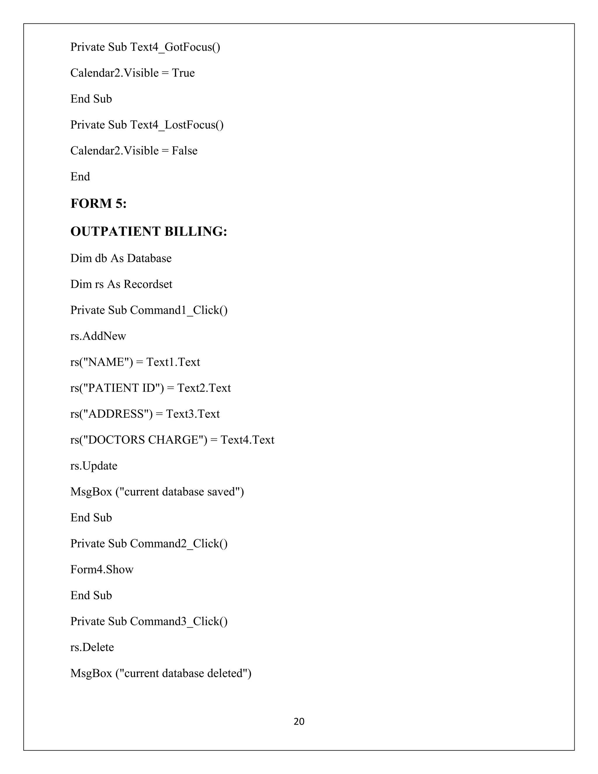 Private Sub Text4_GotFocus()
Calendar2.Visible = True
End Sub
Private Sub Text4_LostFocus()
Calendar2.Visible = False
End

FORM 5:
OUTPATIENT BILLING:
Dim db As Database
Dim rs As Recordset
Private Sub Command1_Click()
rs.AddNew
rs("NAME") = Text1.Text
rs("PATIENT ID") = Text2.Text
rs("ADDRESS") = Text3.Text
rs("DOCTORS CHARGE") = Text4.Text
rs.Update
MsgBox ("current database saved")
End Sub
Private Sub Command2_Click()
Form4.Show
End Sub
Private Sub Command3_Click()
rs.Delete
MsgBox ("current database deleted")

20

 