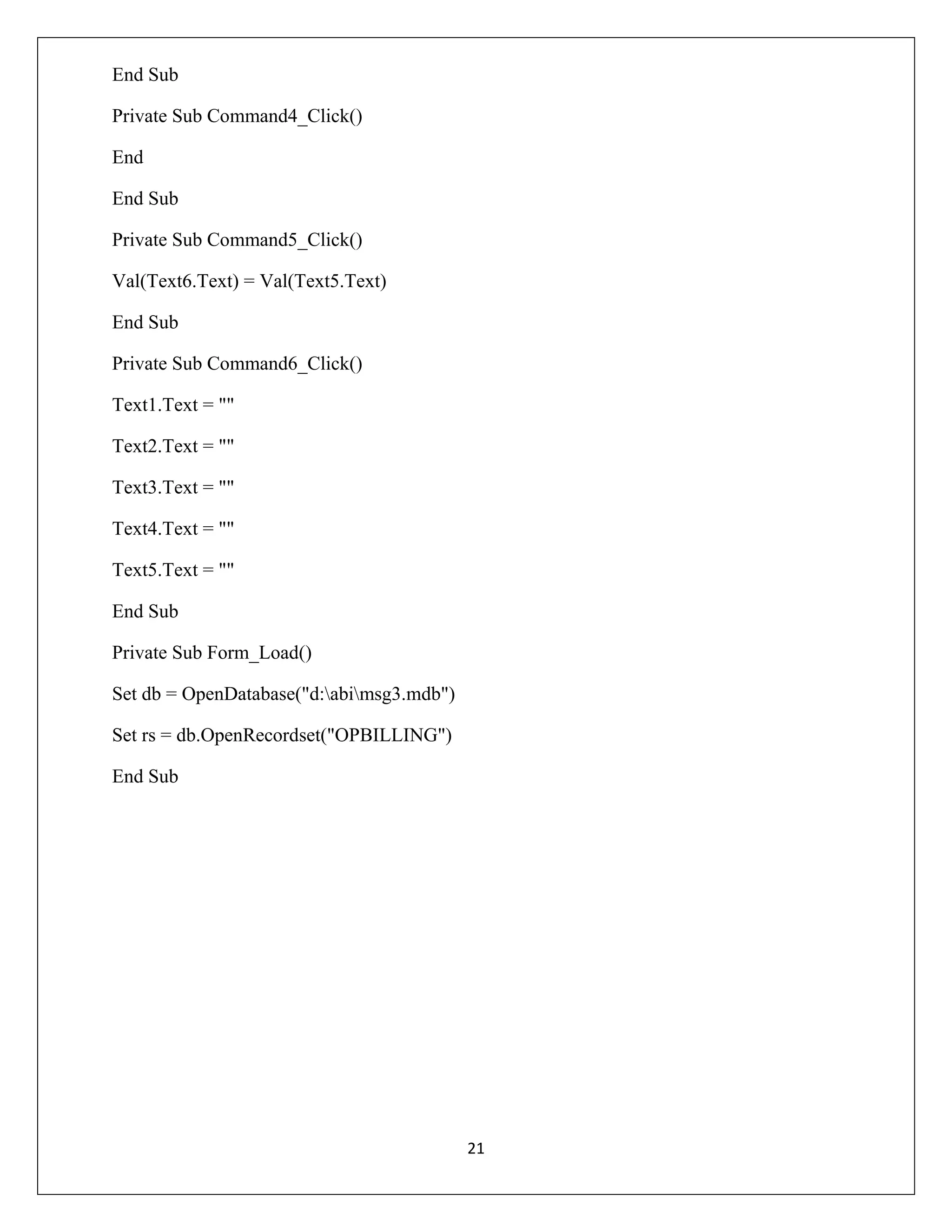 End Sub
Private Sub Command4_Click()
End
End Sub
Private Sub Command5_Click()
Val(Text6.Text) = Val(Text5.Text)
End Sub
Private Sub Command6_Click()
Text1.Text = ""
Text2.Text = ""
Text3.Text = ""
Text4.Text = ""
Text5.Text = ""
End Sub
Private Sub Form_Load()
Set db = OpenDatabase("d:abimsg3.mdb")
Set rs = db.OpenRecordset("OPBILLING")
End Sub

21

 