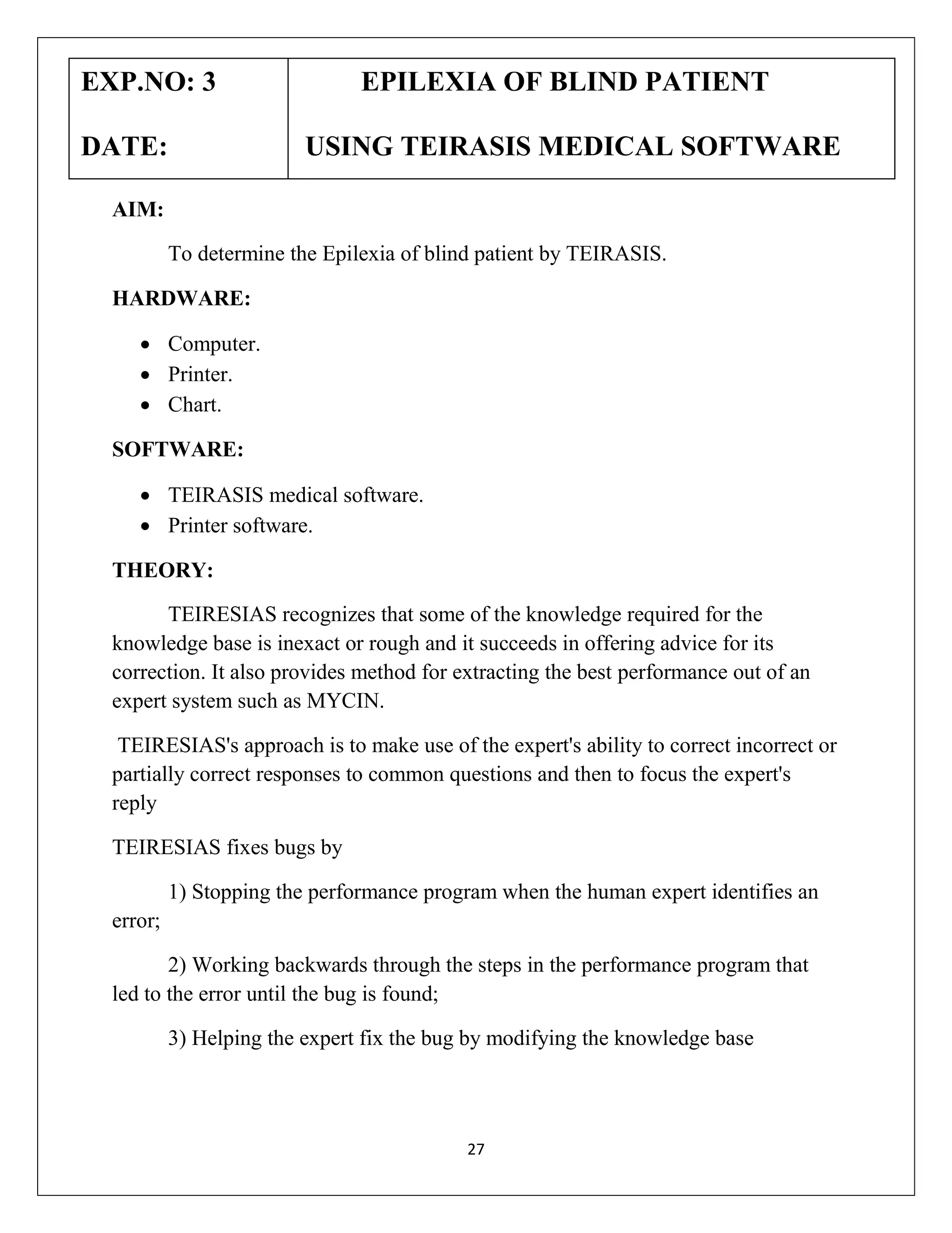EXP.NO: 3
DATE:

EPILEXIA OF BLIND PATIENT
USING TEIRASIS MEDICAL SOFTWARE

AIM:
To determine the Epilexia of blind patient by TEIRASIS.
HARDWARE:
 Computer.
 Printer.
 Chart.
SOFTWARE:
 TEIRASIS medical software.
 Printer software.
THEORY:
TEIRESIAS recognizes that some of the knowledge required for the
knowledge base is inexact or rough and it succeeds in offering advice for its
correction. It also provides method for extracting the best performance out of an
expert system such as MYCIN.
TEIRESIAS's approach is to make use of the expert's ability to correct incorrect or
partially correct responses to common questions and then to focus the expert's
reply
TEIRESIAS fixes bugs by
1) Stopping the performance program when the human expert identifies an
error;
2) Working backwards through the steps in the performance program that
led to the error until the bug is found;
3) Helping the expert fix the bug by modifying the knowledge base

27

 