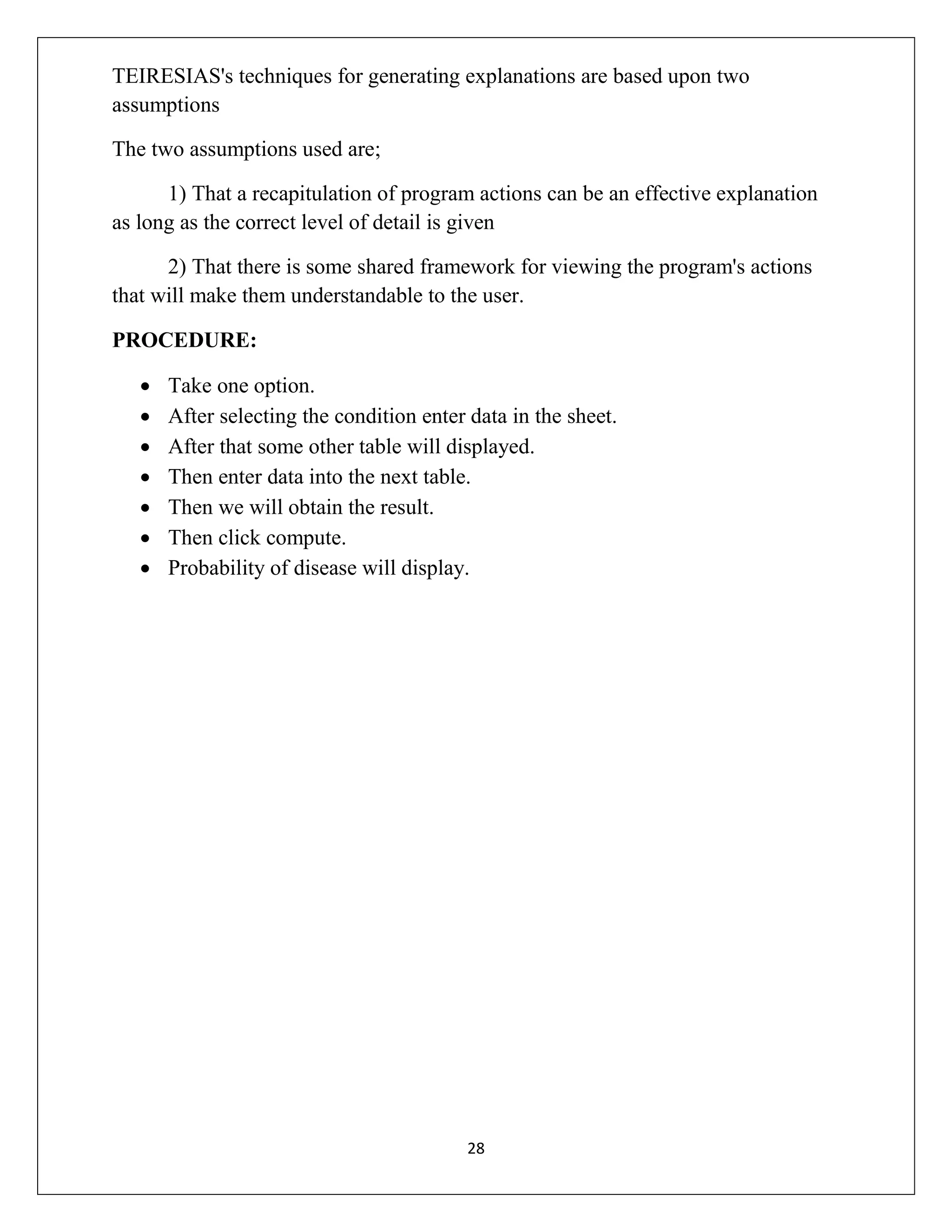 TEIRESIAS's techniques for generating explanations are based upon two
assumptions
The two assumptions used are;
1) That a recapitulation of program actions can be an effective explanation
as long as the correct level of detail is given
2) That there is some shared framework for viewing the program's actions
that will make them understandable to the user.
PROCEDURE:








Take one option.
After selecting the condition enter data in the sheet.
After that some other table will displayed.
Then enter data into the next table.
Then we will obtain the result.
Then click compute.
Probability of disease will display.

28

 