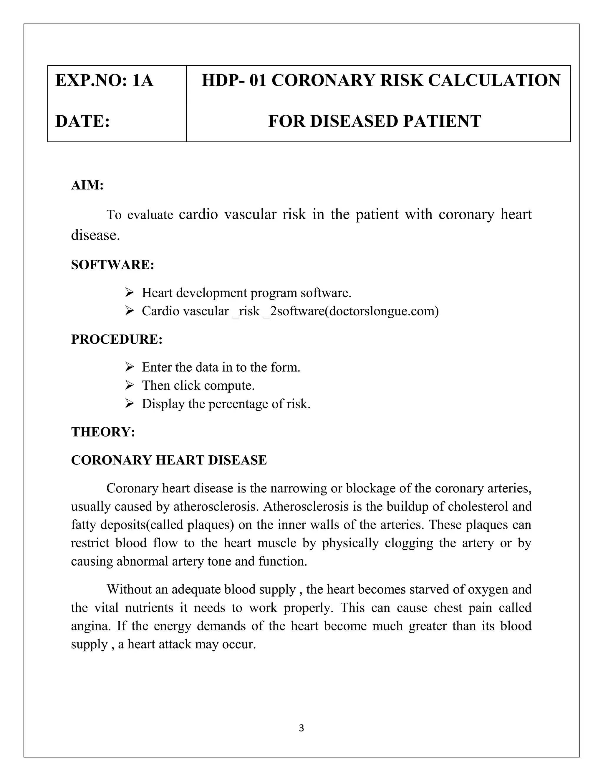 EXP.NO: 1A

HDP- 01 CORONARY RISK CALCULATION

DATE:

FOR DISEASED PATIENT

AIM:
To evaluate cardio vascular risk in the patient with coronary heart

disease.
SOFTWARE:
 Heart development program software.
 Cardio vascular _risk _2software(doctorslongue.com)
PROCEDURE:
 Enter the data in to the form.
 Then click compute.
 Display the percentage of risk.
THEORY:
CORONARY HEART DISEASE
Coronary heart disease is the narrowing or blockage of the coronary arteries,
usually caused by atherosclerosis. Atherosclerosis is the buildup of cholesterol and
fatty deposits(called plaques) on the inner walls of the arteries. These plaques can
restrict blood flow to the heart muscle by physically clogging the artery or by
causing abnormal artery tone and function.
Without an adequate blood supply , the heart becomes starved of oxygen and
the vital nutrients it needs to work properly. This can cause chest pain called
angina. If the energy demands of the heart become much greater than its blood
supply , a heart attack may occur.

3

 