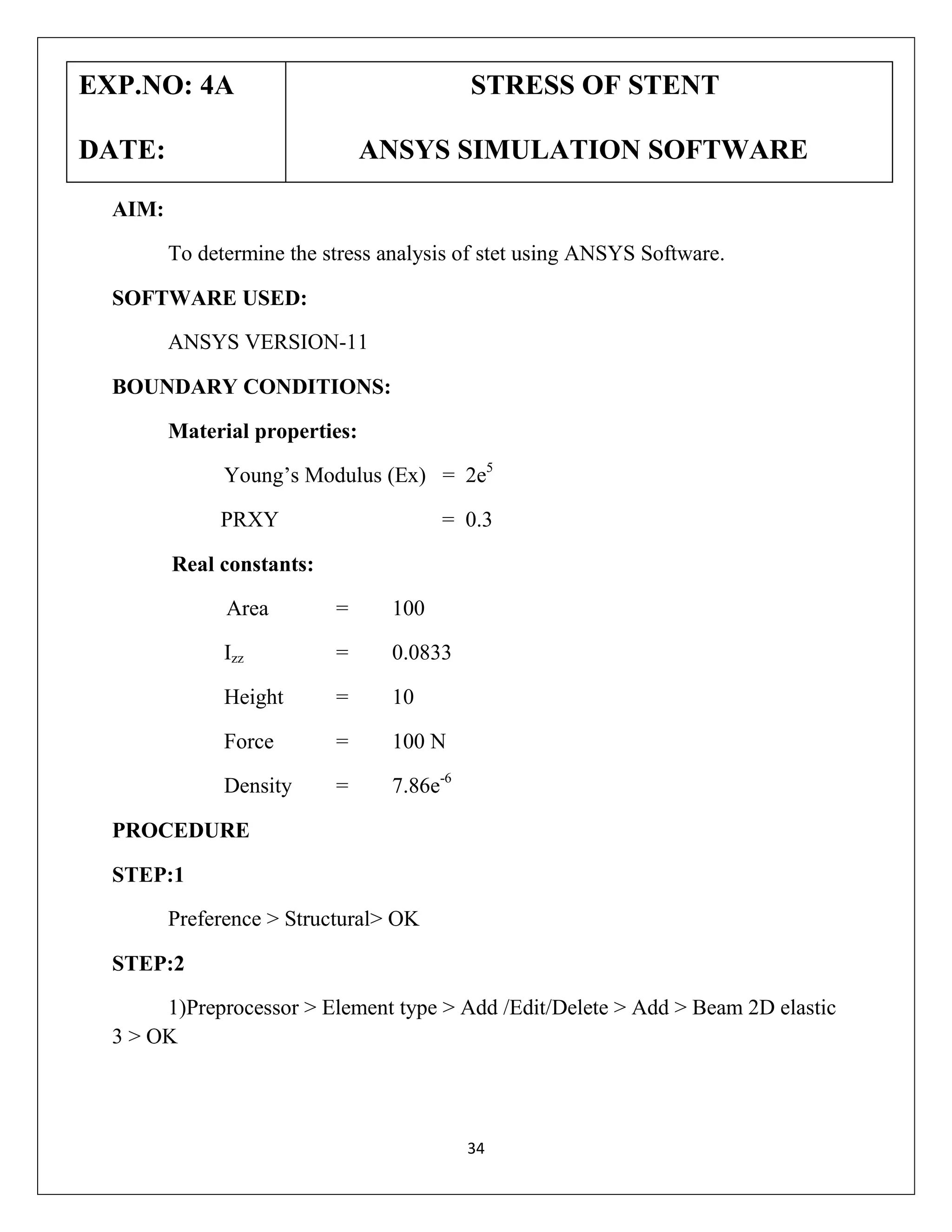 EXP.NO: 4A

STRESS OF STENT

DATE:

ANSYS SIMULATION SOFTWARE

AIM:
To determine the stress analysis of stet using ANSYS Software.
SOFTWARE USED:
ANSYS VERSION-11
BOUNDARY CONDITIONS:
Material properties:
Young’s Modulus (Ex) = 2e5
PRXY

= 0.3

Real constants:
Area

=

100

Izz

=

0.0833

Height

=

10

Force

=

100 N

Density

=

7.86e-6

PROCEDURE
STEP:1
Preference > Structural> OK
STEP:2
1)Preprocessor > Element type > Add /Edit/Delete > Add > Beam 2D elastic
3 > OK

34

 
