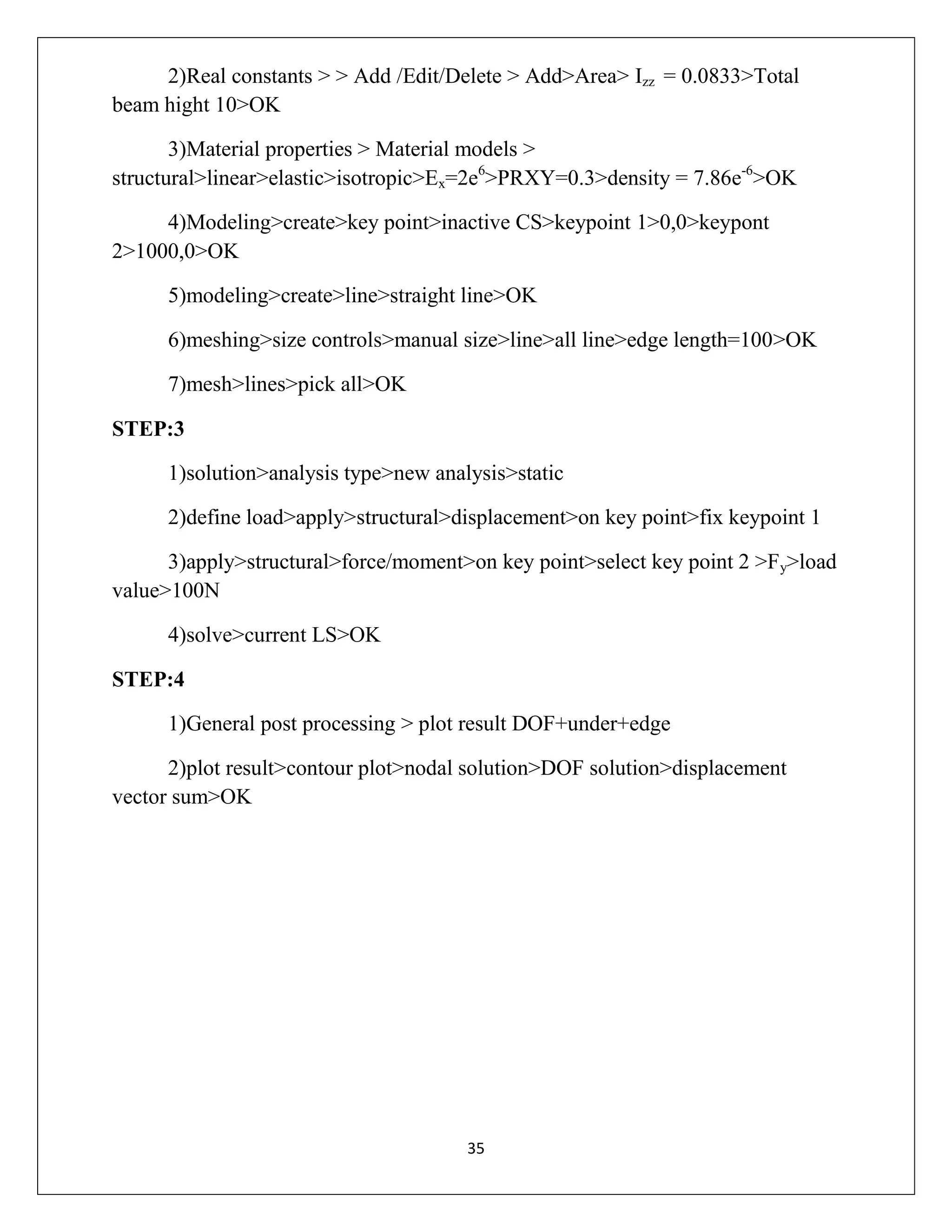 2)Real constants > > Add /Edit/Delete > Add>Area> Izz = 0.0833>Total
beam hight 10>OK
3)Material properties > Material models >
structural>linear>elastic>isotropic>Ex=2e6>PRXY=0.3>density = 7.86e-6>OK
4)Modeling>create>key point>inactive CS>keypoint 1>0,0>keypont
2>1000,0>OK
5)modeling>create>line>straight line>OK
6)meshing>size controls>manual size>line>all line>edge length=100>OK
7)mesh>lines>pick all>OK
STEP:3
1)solution>analysis type>new analysis>static
2)define load>apply>structural>displacement>on key point>fix keypoint 1
3)apply>structural>force/moment>on key point>select key point 2 >Fy>load
value>100N
4)solve>current LS>OK
STEP:4
1)General post processing > plot result DOF+under+edge
2)plot result>contour plot>nodal solution>DOF solution>displacement
vector sum>OK

35

 