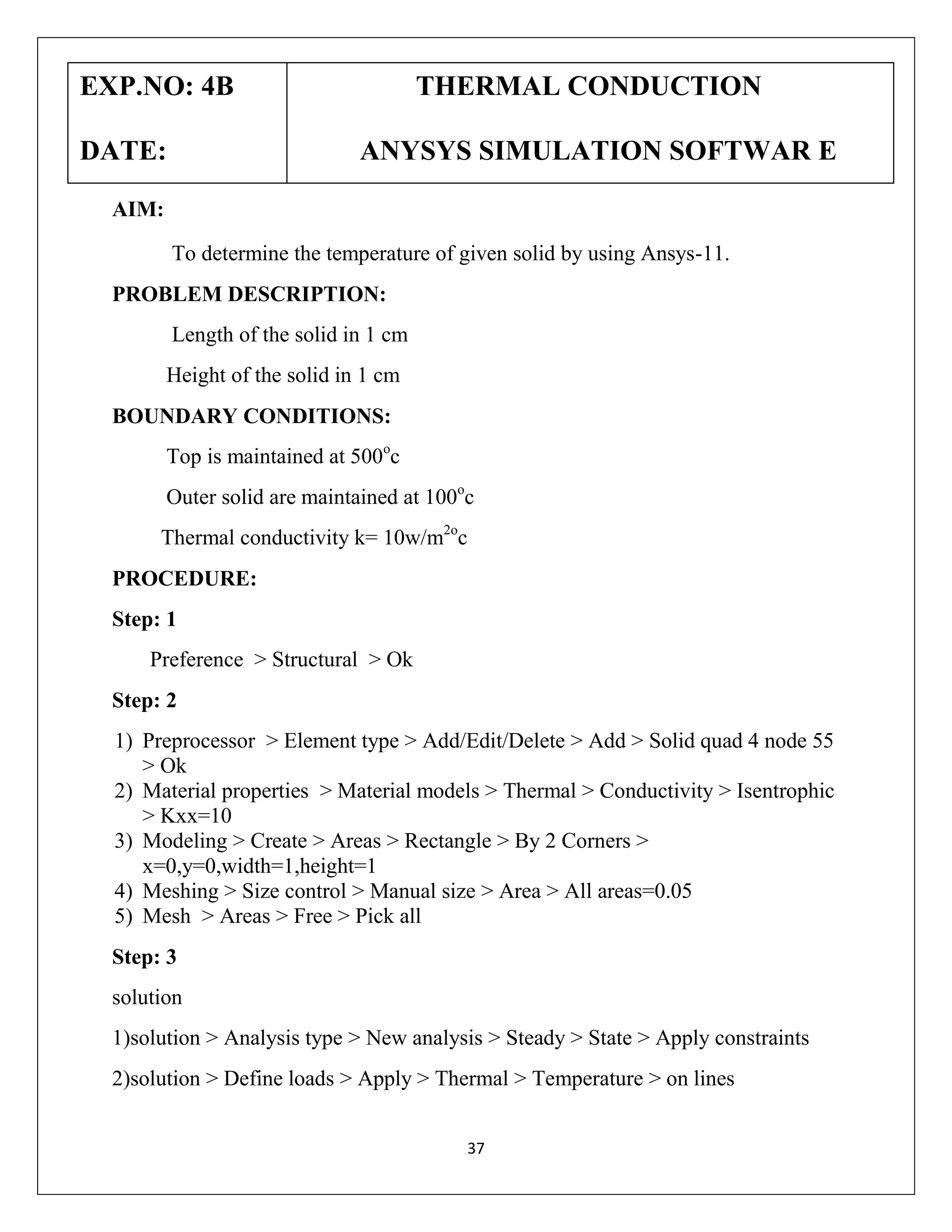 EXP.NO: 4B
DATE:

THERMAL CONDUCTION
ANYSYS SIMULATION SOFTWAR E

AIM:
To determine the temperature of given solid by using Ansys-11.
PROBLEM DESCRIPTION:
Length of the solid in 1 cm
Height of the solid in 1 cm
BOUNDARY CONDITIONS:
Top is maintained at 500oc
Outer solid are maintained at 100oc
Thermal conductivity k= 10w/m2oc
PROCEDURE:
Step: 1
Preference > Structural > Ok
Step: 2
1) Preprocessor > Element type > Add/Edit/Delete > Add > Solid quad 4 node 55
> Ok
2) Material properties > Material models > Thermal > Conductivity > Isentrophic
> Kxx=10
3) Modeling > Create > Areas > Rectangle > By 2 Corners >
x=0,y=0,width=1,height=1
4) Meshing > Size control > Manual size > Area > All areas=0.05
5) Mesh > Areas > Free > Pick all
Step: 3
solution
1)solution > Analysis type > New analysis > Steady > State > Apply constraints
2)solution > Define loads > Apply > Thermal > Temperature > on lines
37

 