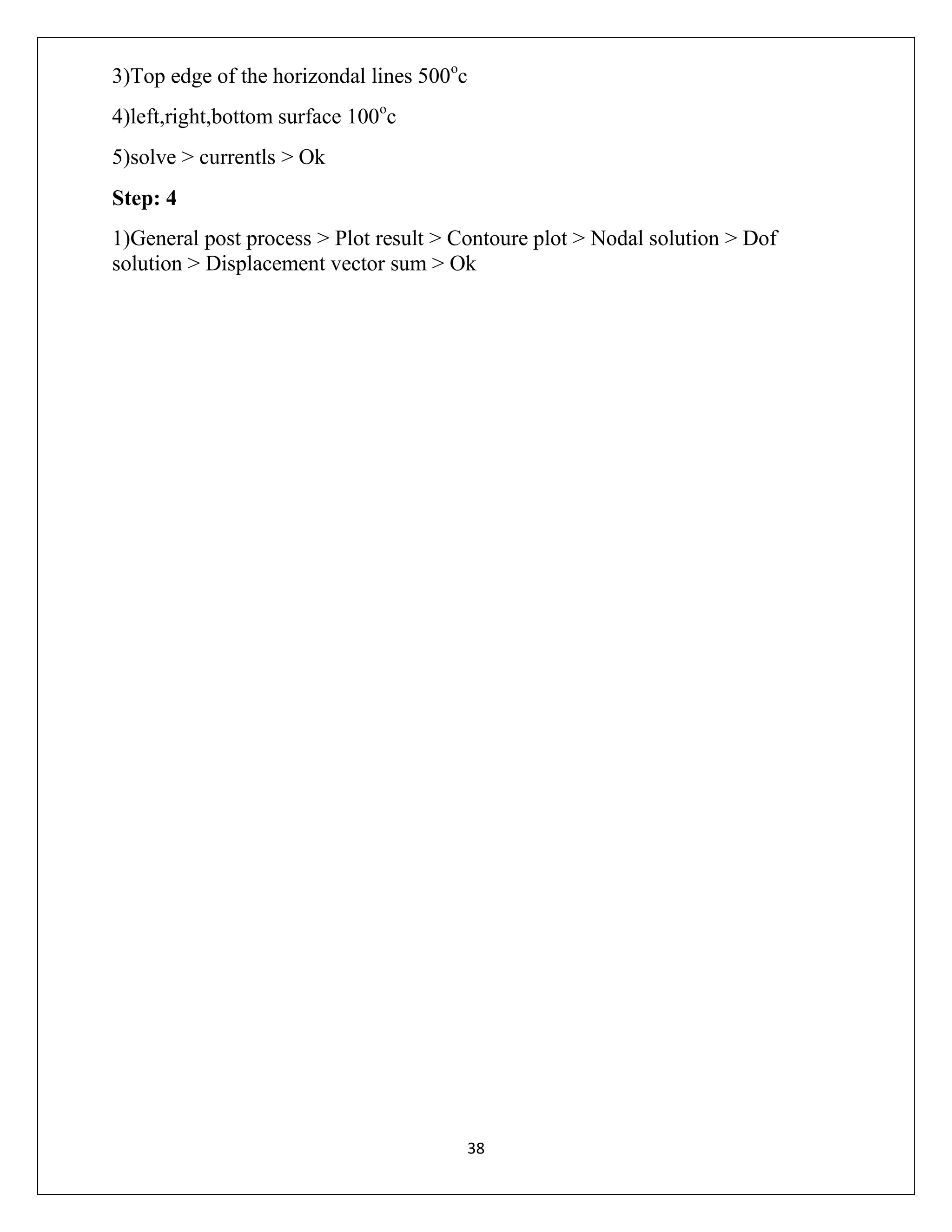 3)Top edge of the horizondal lines 500oc
4)left,right,bottom surface 100oc
5)solve > currentls > Ok
Step: 4
1)General post process > Plot result > Contoure plot > Nodal solution > Dof
solution > Displacement vector sum > Ok

38

 