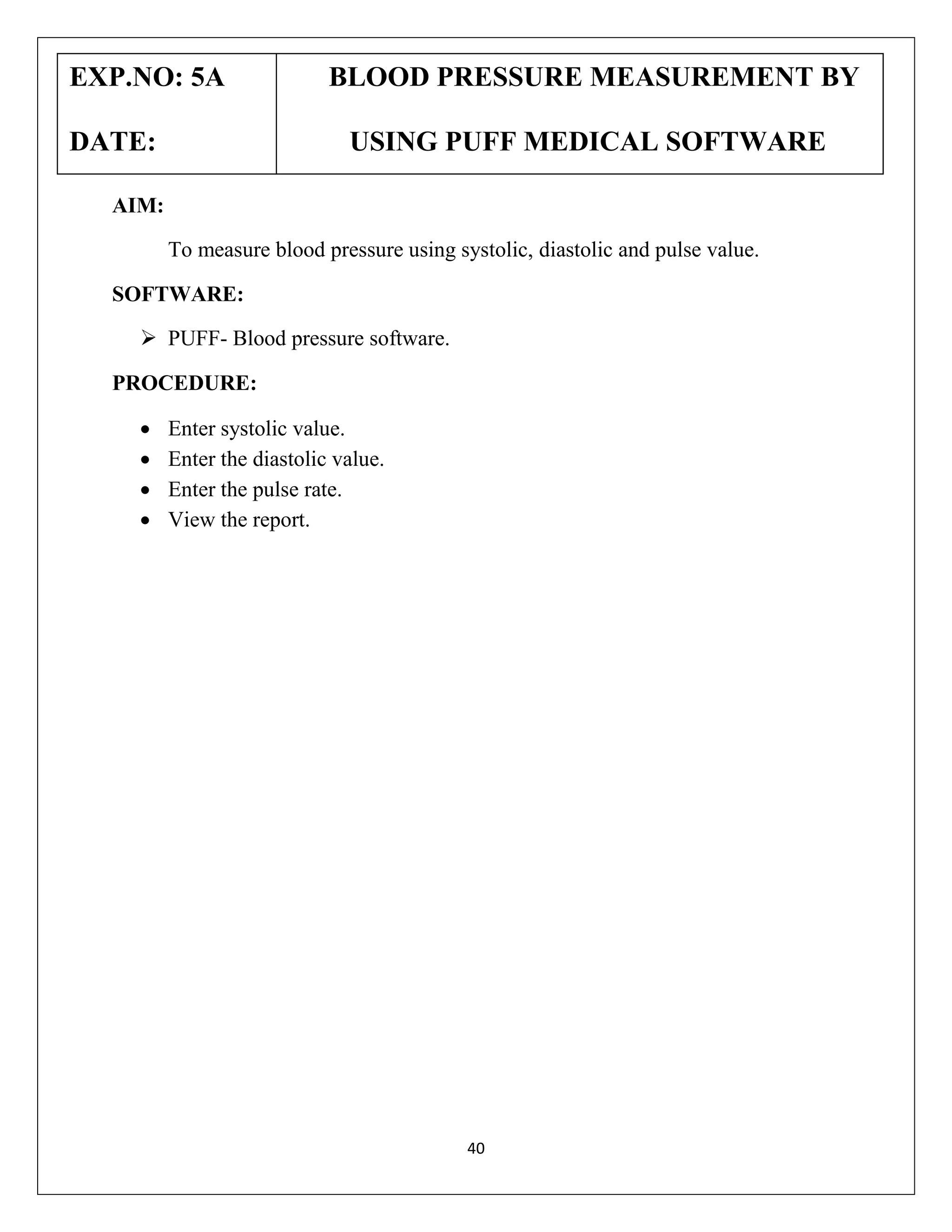 EXP.NO: 5A
DATE:

BLOOD PRESSURE MEASUREMENT BY
USING PUFF MEDICAL SOFTWARE

AIM:
To measure blood pressure using systolic, diastolic and pulse value.
SOFTWARE:
 PUFF- Blood pressure software.
PROCEDURE:





Enter systolic value.
Enter the diastolic value.
Enter the pulse rate.
View the report.

40

 