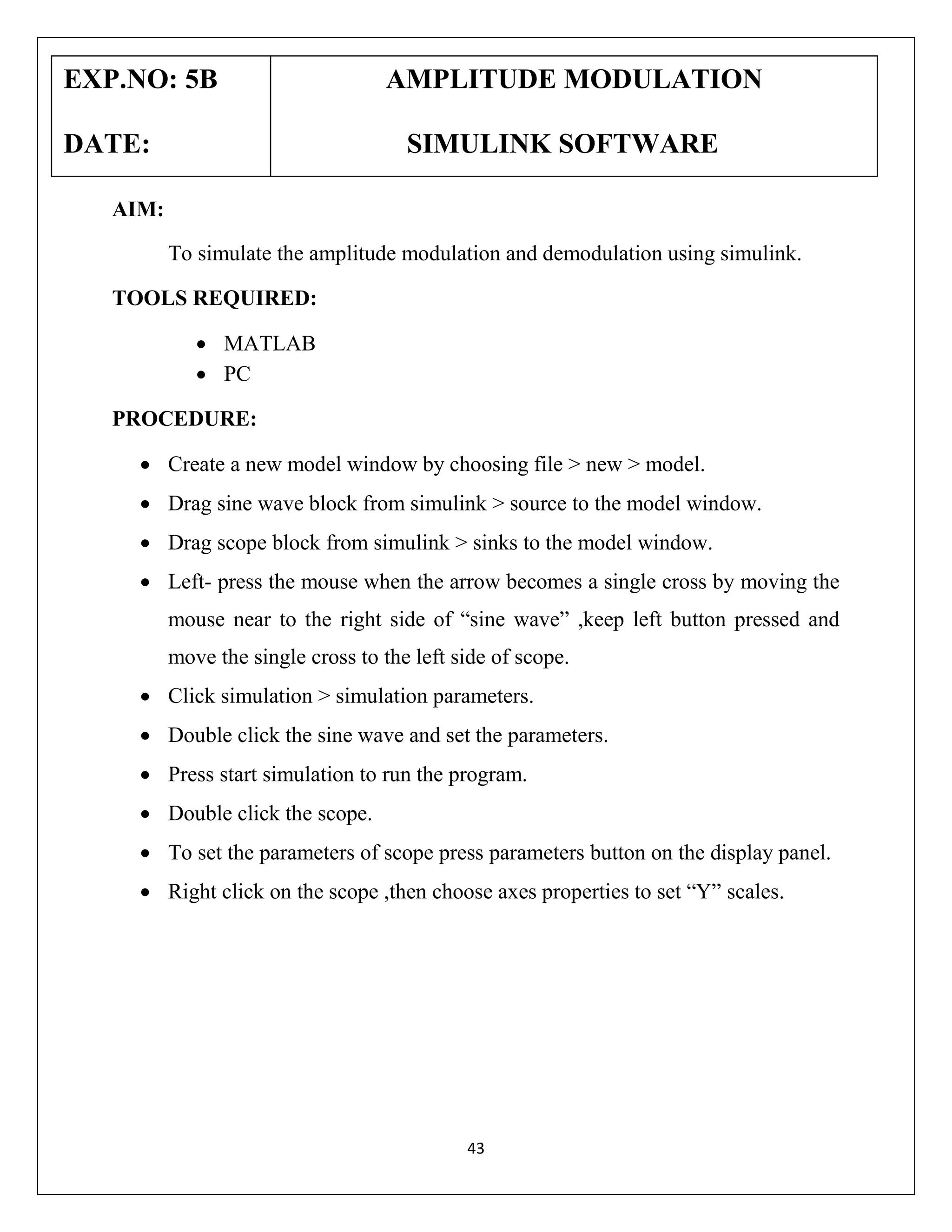 EXP.NO: 5B
DATE:

AMPLITUDE MODULATION
SIMULINK SOFTWARE

AIM:
To simulate the amplitude modulation and demodulation using simulink.
TOOLS REQUIRED:
 MATLAB
 PC
PROCEDURE:
 Create a new model window by choosing file > new > model.
 Drag sine wave block from simulink > source to the model window.
 Drag scope block from simulink > sinks to the model window.
 Left- press the mouse when the arrow becomes a single cross by moving the
mouse near to the right side of “sine wave” ,keep left button pressed and
move the single cross to the left side of scope.
 Click simulation > simulation parameters.
 Double click the sine wave and set the parameters.
 Press start simulation to run the program.
 Double click the scope.
 To set the parameters of scope press parameters button on the display panel.
 Right click on the scope ,then choose axes properties to set “Y” scales.

43

 