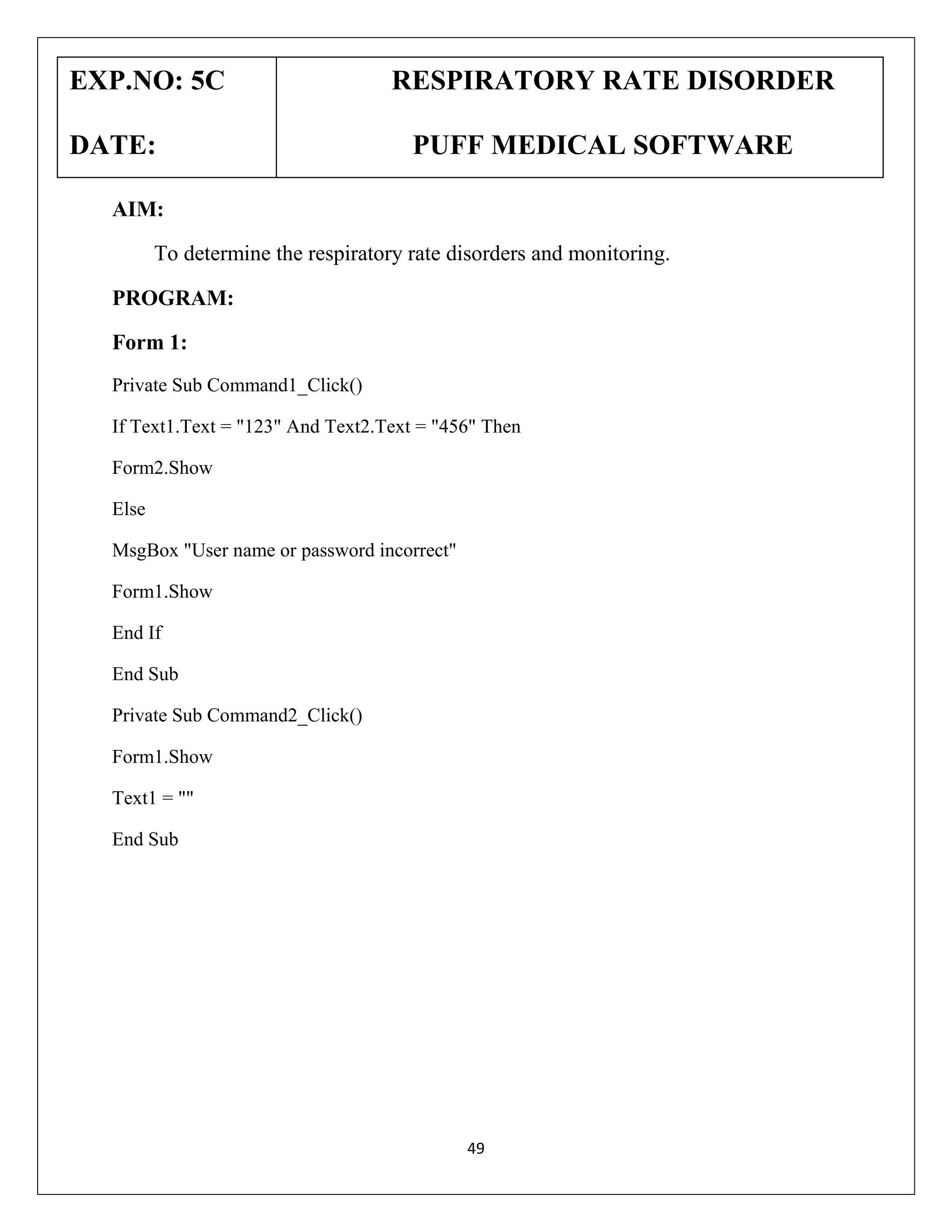 EXP.NO: 5C
DATE:

RESPIRATORY RATE DISORDER
PUFF MEDICAL SOFTWARE

AIM:
To determine the respiratory rate disorders and monitoring.
PROGRAM:
Form 1:
Private Sub Command1_Click()
If Text1.Text = "123" And Text2.Text = "456" Then
Form2.Show
Else
MsgBox "User name or password incorrect"
Form1.Show
End If
End Sub
Private Sub Command2_Click()
Form1.Show
Text1 = ""
End Sub

49

 
