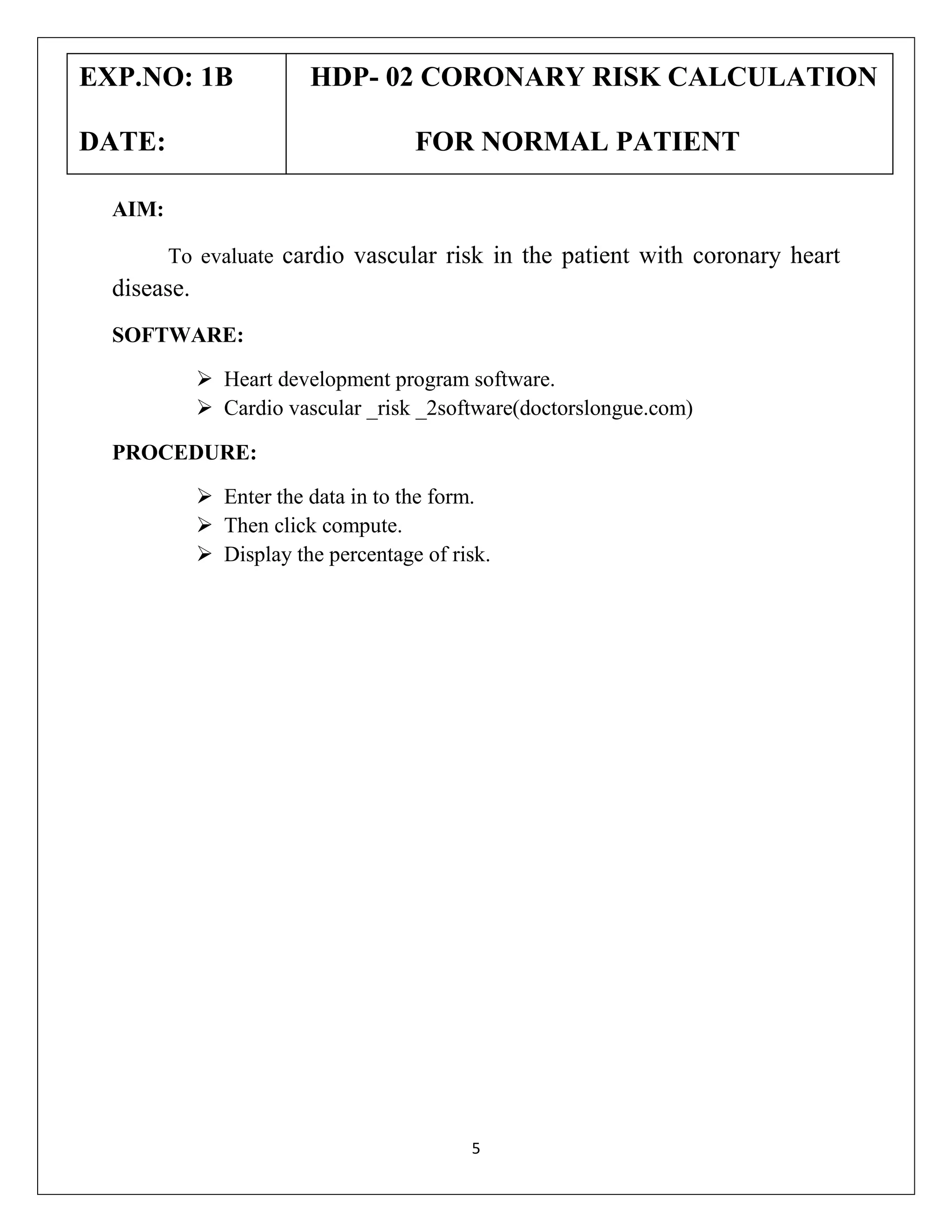EXP.NO: 1B
DATE:

HDP- 02 CORONARY RISK CALCULATION
FOR NORMAL PATIENT

AIM:
To evaluate cardio vascular risk in the patient with coronary heart

disease.
SOFTWARE:
 Heart development program software.
 Cardio vascular _risk _2software(doctorslongue.com)
PROCEDURE:
 Enter the data in to the form.
 Then click compute.
 Display the percentage of risk.

5

 
