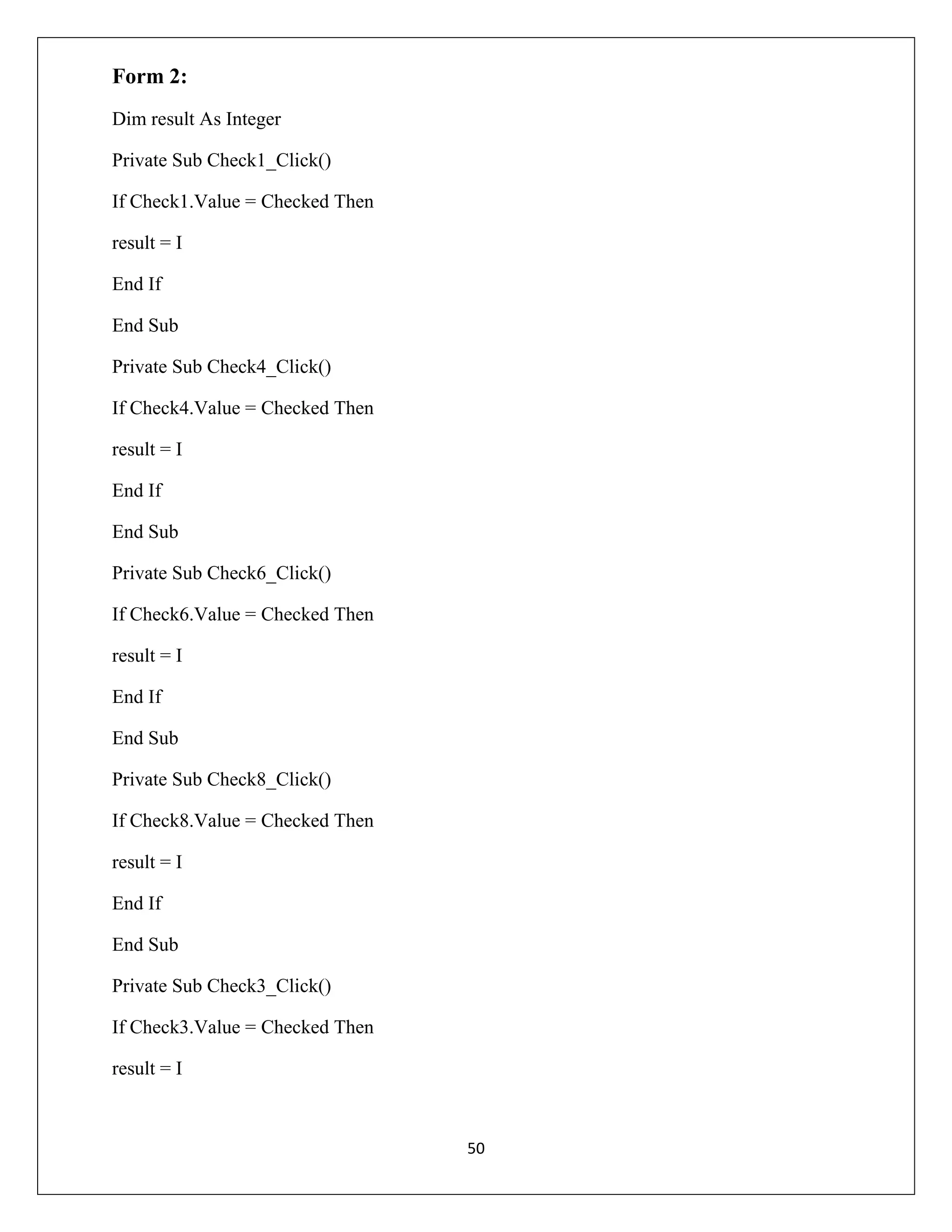 Form 2:
Dim result As Integer
Private Sub Check1_Click()
If Check1.Value = Checked Then
result = I
End If
End Sub
Private Sub Check4_Click()
If Check4.Value = Checked Then
result = I
End If
End Sub
Private Sub Check6_Click()
If Check6.Value = Checked Then
result = I
End If
End Sub
Private Sub Check8_Click()
If Check8.Value = Checked Then
result = I
End If
End Sub
Private Sub Check3_Click()
If Check3.Value = Checked Then
result = I

50

 