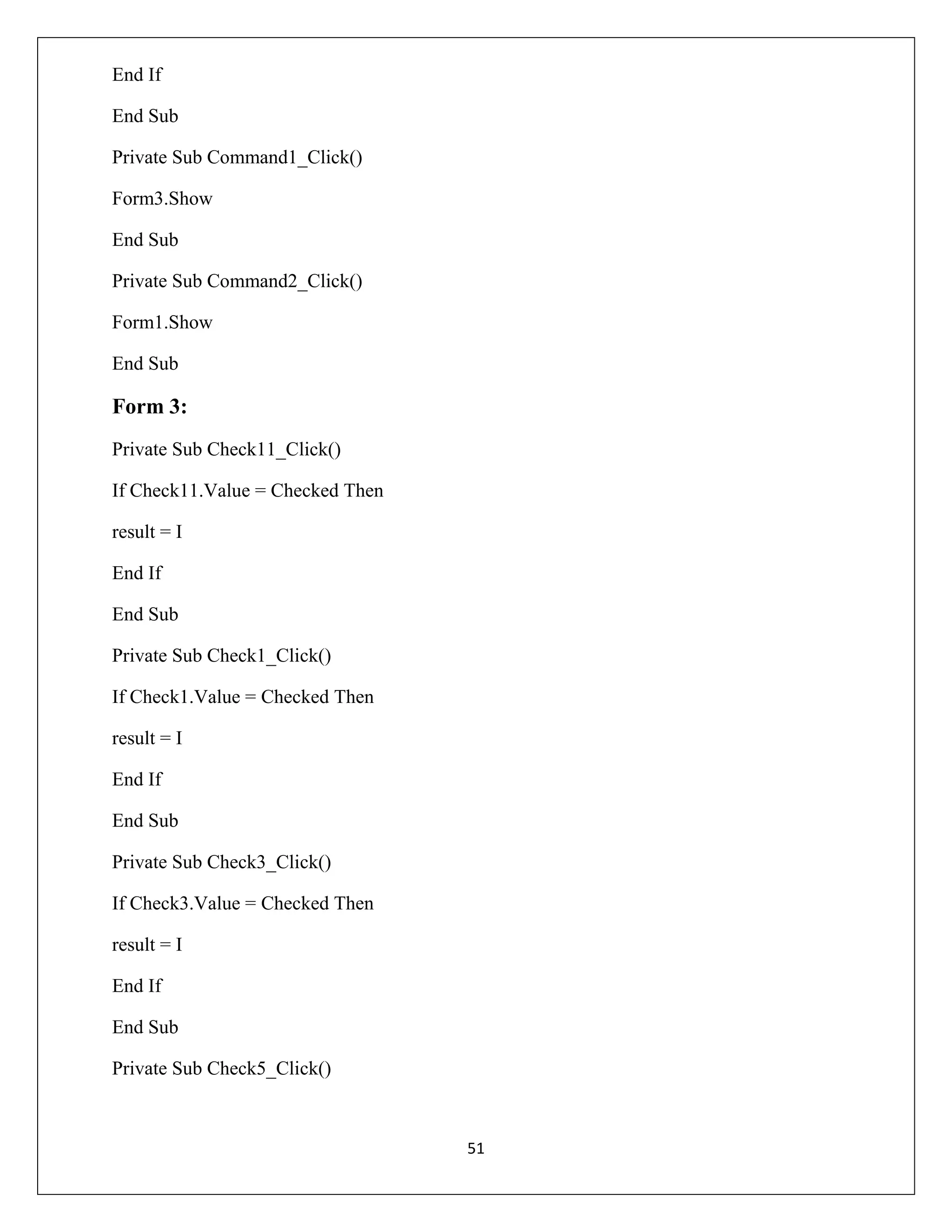 End If
End Sub
Private Sub Command1_Click()
Form3.Show
End Sub
Private Sub Command2_Click()
Form1.Show
End Sub

Form 3:
Private Sub Check11_Click()
If Check11.Value = Checked Then
result = I
End If
End Sub
Private Sub Check1_Click()
If Check1.Value = Checked Then
result = I
End If
End Sub
Private Sub Check3_Click()
If Check3.Value = Checked Then
result = I
End If
End Sub
Private Sub Check5_Click()

51

 