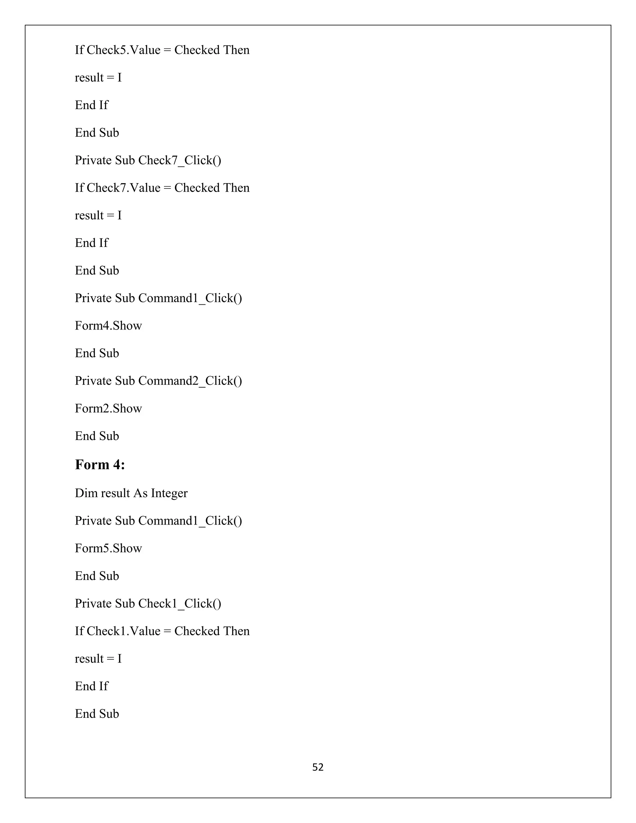 If Check5.Value = Checked Then
result = I
End If
End Sub
Private Sub Check7_Click()
If Check7.Value = Checked Then
result = I
End If
End Sub
Private Sub Command1_Click()
Form4.Show
End Sub
Private Sub Command2_Click()
Form2.Show
End Sub

Form 4:
Dim result As Integer
Private Sub Command1_Click()
Form5.Show
End Sub
Private Sub Check1_Click()
If Check1.Value = Checked Then
result = I
End If
End Sub

52

 