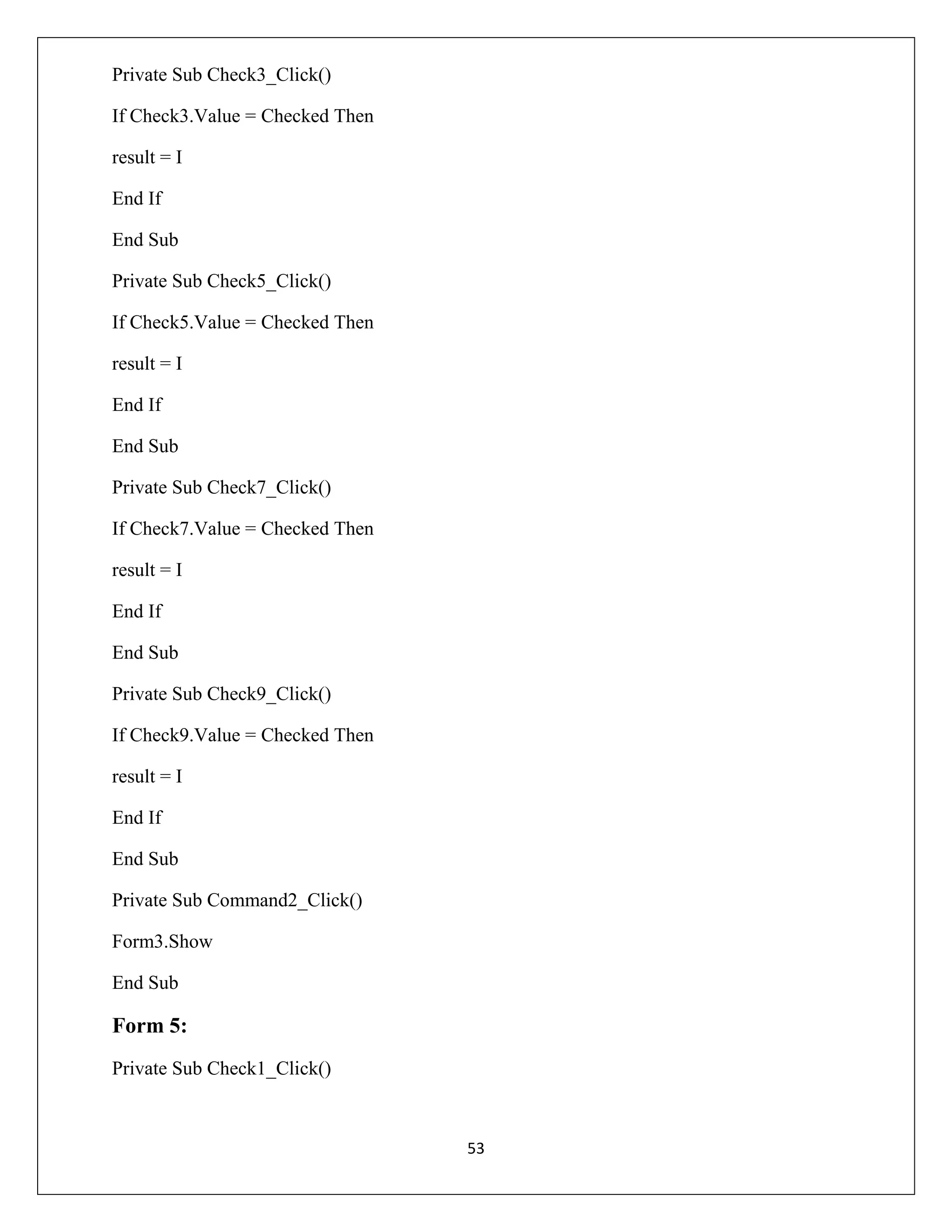 Private Sub Check3_Click()
If Check3.Value = Checked Then
result = I
End If
End Sub
Private Sub Check5_Click()
If Check5.Value = Checked Then
result = I
End If
End Sub
Private Sub Check7_Click()
If Check7.Value = Checked Then
result = I
End If
End Sub
Private Sub Check9_Click()
If Check9.Value = Checked Then
result = I
End If
End Sub
Private Sub Command2_Click()
Form3.Show
End Sub

Form 5:
Private Sub Check1_Click()

53

 