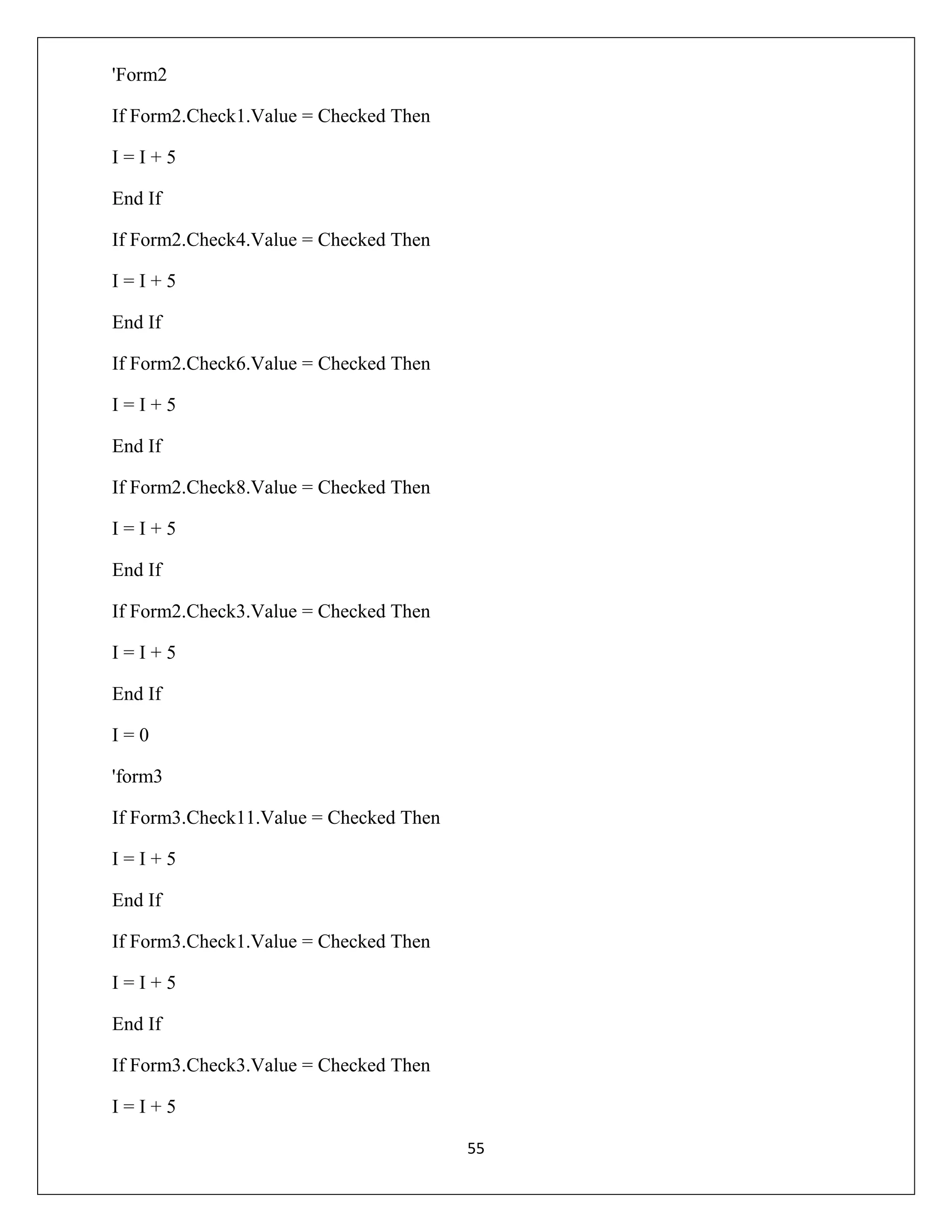 'Form2
If Form2.Check1.Value = Checked Then
I=I+5
End If
If Form2.Check4.Value = Checked Then
I=I+5
End If
If Form2.Check6.Value = Checked Then
I=I+5
End If
If Form2.Check8.Value = Checked Then
I=I+5
End If
If Form2.Check3.Value = Checked Then
I=I+5
End If
I=0
'form3
If Form3.Check11.Value = Checked Then
I=I+5
End If
If Form3.Check1.Value = Checked Then
I=I+5
End If
If Form3.Check3.Value = Checked Then
I=I+5
55

 