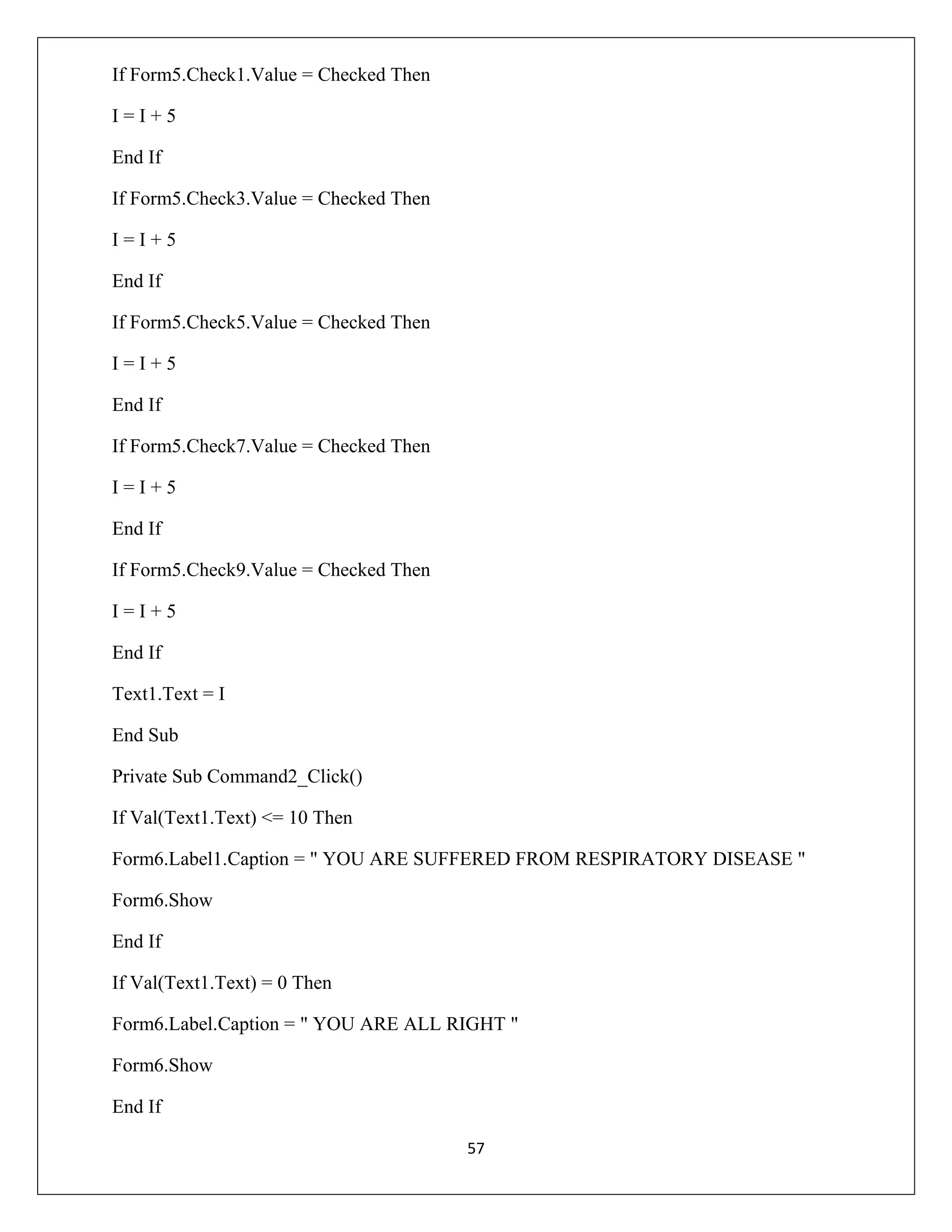 If Form5.Check1.Value = Checked Then
I=I+5
End If
If Form5.Check3.Value = Checked Then
I=I+5
End If
If Form5.Check5.Value = Checked Then
I=I+5
End If
If Form5.Check7.Value = Checked Then
I=I+5
End If
If Form5.Check9.Value = Checked Then
I=I+5
End If
Text1.Text = I
End Sub
Private Sub Command2_Click()
If Val(Text1.Text) <= 10 Then
Form6.Label1.Caption = " YOU ARE SUFFERED FROM RESPIRATORY DISEASE "
Form6.Show
End If
If Val(Text1.Text) = 0 Then
Form6.Label.Caption = " YOU ARE ALL RIGHT "
Form6.Show
End If
57

 