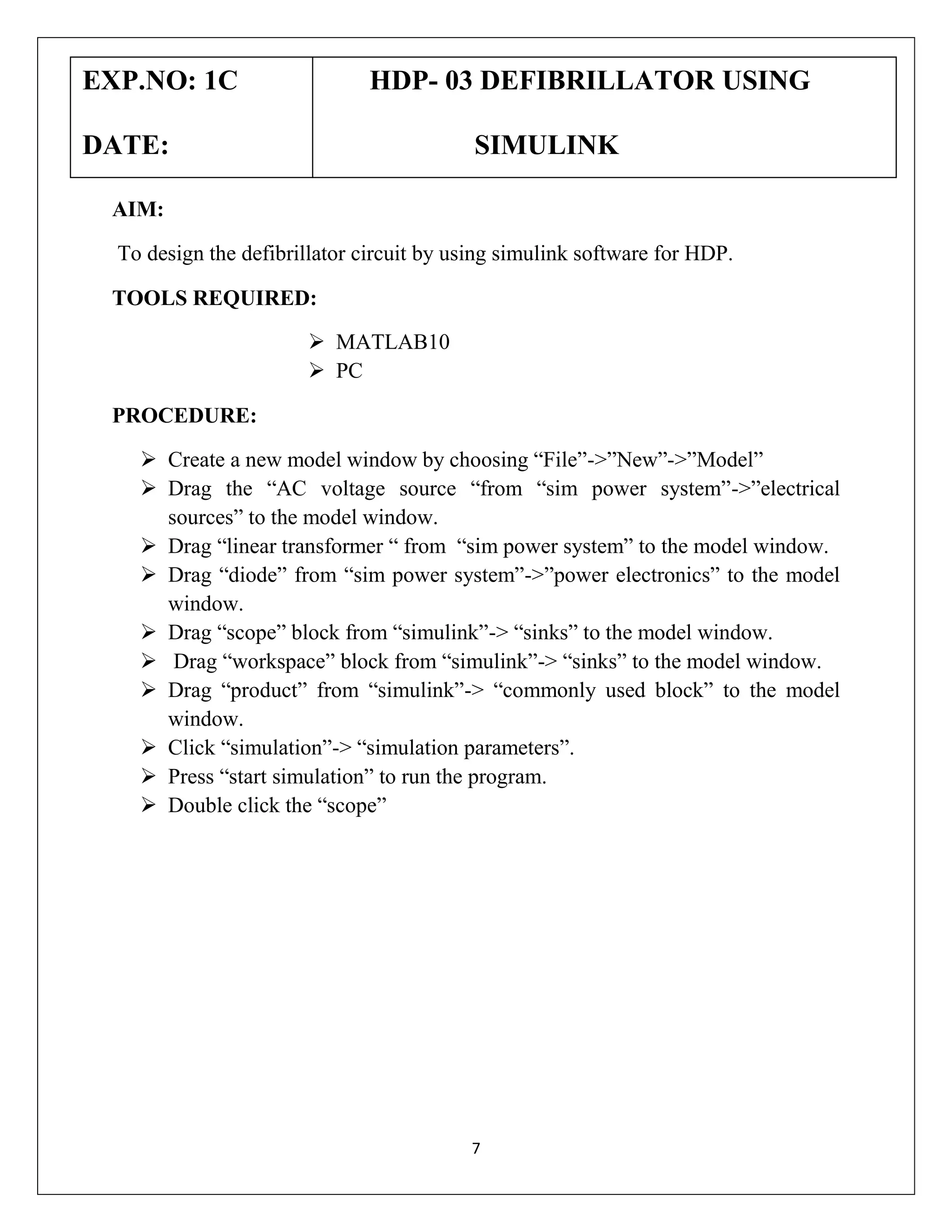 EXP.NO: 1C

HDP- 03 DEFIBRILLATOR USING

DATE:

SIMULINK

AIM:
To design the defibrillator circuit by using simulink software for HDP.
TOOLS REQUIRED:
 MATLAB10
 PC
PROCEDURE:
 Create a new model window by choosing “File”->”New”->”Model”
 Drag the “AC voltage source “from “sim power system”->”electrical
sources” to the model window.
 Drag “linear transformer “ from “sim power system” to the model window.
 Drag “diode” from “sim power system”->”power electronics” to the model
window.
 Drag “scope” block from “simulink”-> “sinks” to the model window.
 Drag “workspace” block from “simulink”-> “sinks” to the model window.
 Drag “product” from “simulink”-> “commonly used block” to the model
window.
 Click “simulation”-> “simulation parameters”.
 Press “start simulation” to run the program.
 Double click the “scope”

7

 