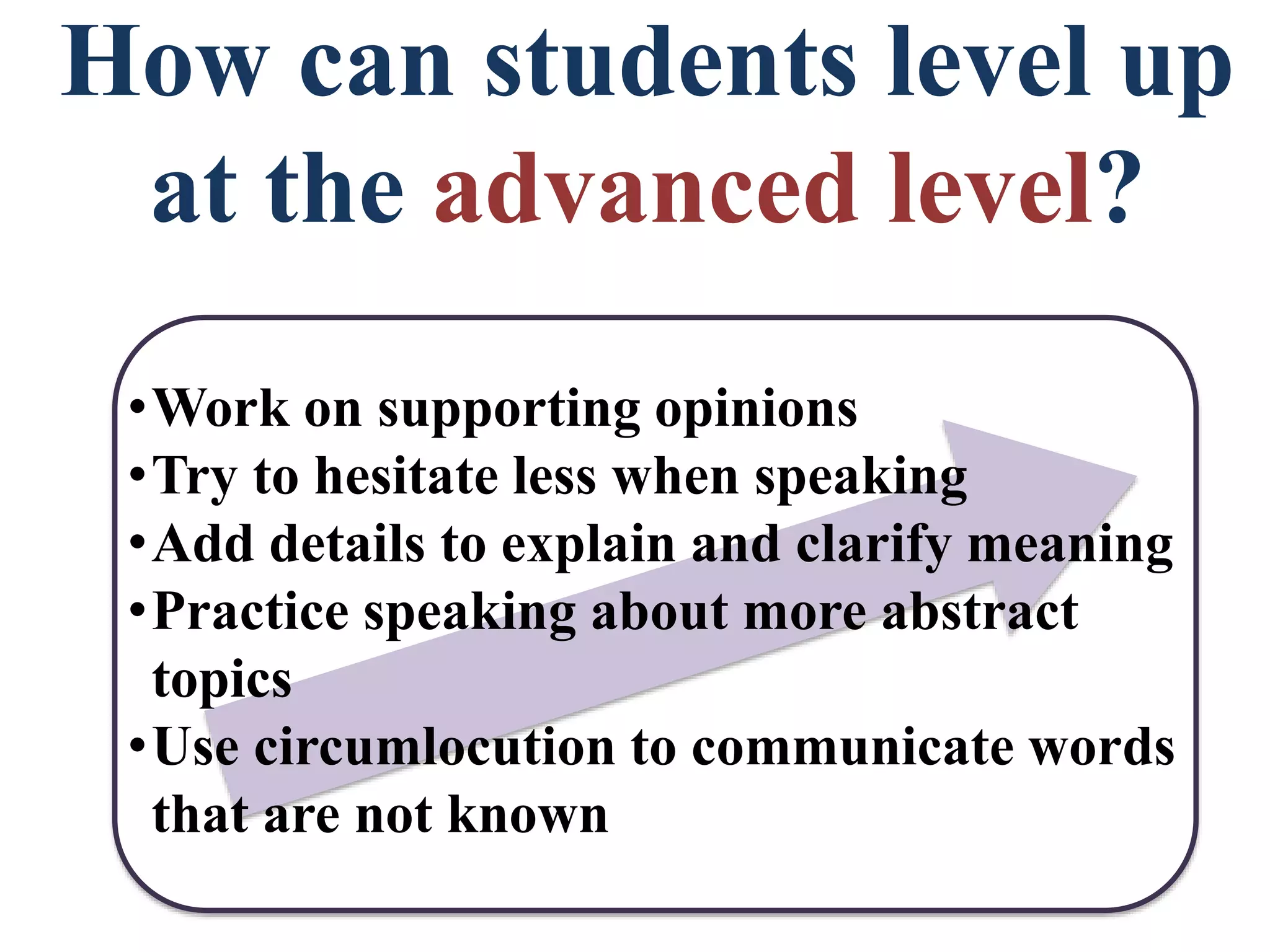 How can students level up
at the advanced level?
•Work on supporting opinions
•Try to hesitate less when speaking
•Add details to explain and clarify meaning
•Practice speaking about more abstract
topics
•Use circumlocution to communicate words
that are not known
 