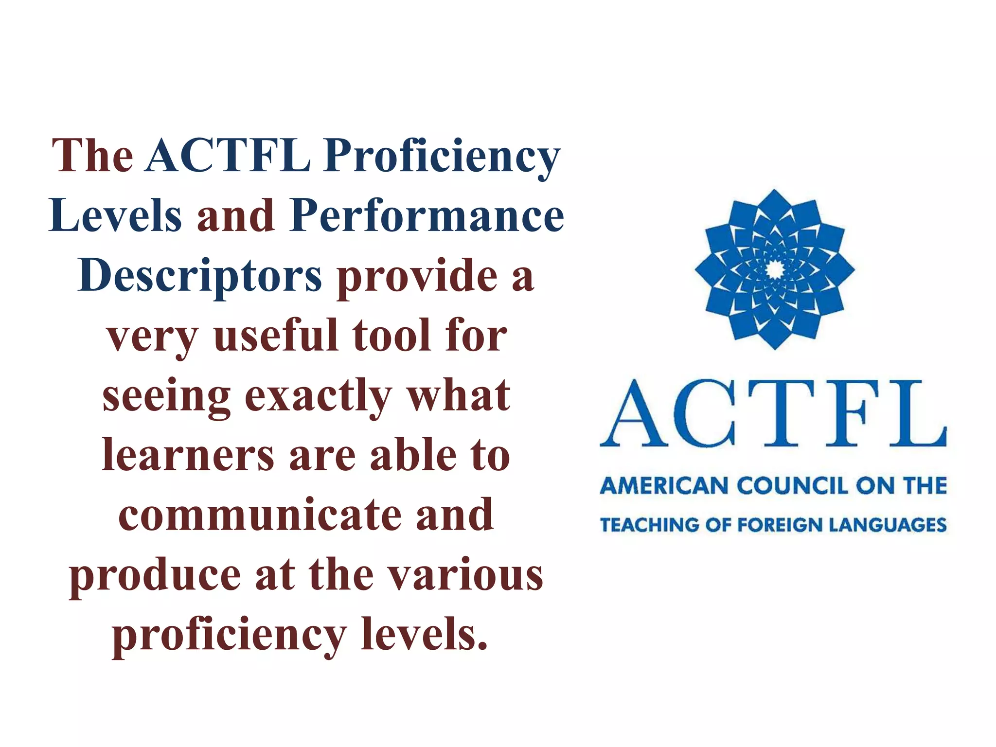 The ACTFL Proficiency
Levels and Performance
Descriptors provide a
very useful tool for
seeing exactly what
learners are able to
communicate and
produce at the various
proficiency levels.
 