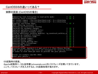 CentOS5/6の違いってある？
       実際の画面 (CentOS5の場合)




   OS起動時の画面。
   Apache起動時に、SSL証明書(ssl.example.com)のパスフレーズを聞いてきています。
   ここで、パスフレーズを入力すると、OS起動処理が進みます。

2012/12/21                  - 13 -   Copyright Digital-Effect Network Co., Ltd. All rights reserved.
 