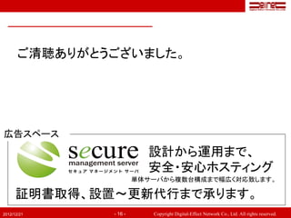 ご清聴ありがとうございました。




広告スペース
                          設計から運用まで、
                          安全・安心ホスティング
                        単体サーバから複数台構成まで幅広く対応致します。

      証明書取得、設置～更新代行まで承ります。
2012/12/21     - 16 -      Copyright Digital-Effect Network Co., Ltd. All rights reserved.
 