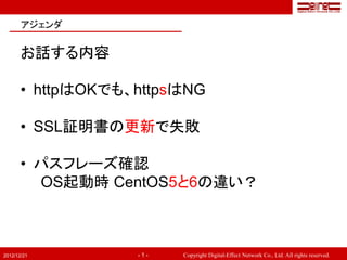 アジェンダ


       お話する内容

       • httpはOKでも、httpsはNG

       • SSL証明書の更新で失敗

       • パスフレーズ確認
         OS起動時 CentOS5と6の違い？



2012/12/21         -1-   Copyright Digital-Effect Network Co., Ltd. All rights reserved.
 