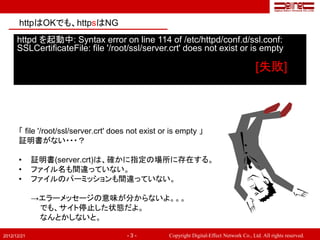 httpはOKでも、httpsはNG
      httpd を起動中: Syntax error on line 114 of /etc/httpd/conf.d/ssl.conf:
      SSLCertificateFile: file '/root/ssl/server.crt' does not exist or is empty

                                                                                              [失敗]




       「 file '/root/ssl/server.crt' does not exist or is empty 」
       証明書がない・・・？

       •     証明書(server.crt)は、確かに指定の場所に存在する。
       •     ファイル名も間違っていない。
       •     ファイルのパーミッションも間違っていない。

             →エラーメッセージの意味が分からないよ。。。
              でも、サイト停止した状態だよ。
              なんとかしないと。

2012/12/21                               -3-          Copyright Digital-Effect Network Co., Ltd. All rights reserved.
 