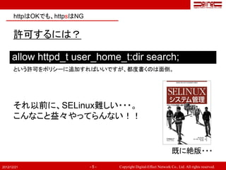httpはOKでも、httpsはNG


       許可するには？

      allow httpd_t user_home_t:dir search;
       という許可をポリシーに追加すればいいですが、都度書くのは面倒。




       それ以前に、SELinux難しい・・・。
       こんなこと益々やってらんない！！


                                                                    既に絶版・・・
2012/12/21                  -5-   Copyright Digital-Effect Network Co., Ltd. All rights reserved.
 